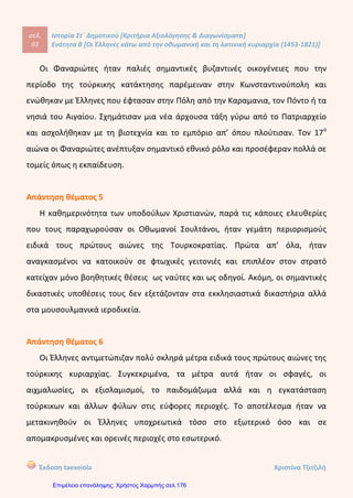 σελ.
112
Ιστορία Στ΄ Δημοτικού [Κριτήρια Αξιολόγησης & Διαγωνίσματα]
Ενότητα Β [Οι Έλληνες κάτω από την οθωμανική και τη λατινική κυριαρχία (1453-1821)]
Έκδοση taexeiola Χριστίνα Τζιτζιλή
β) Παρόμοιες κινήσεις έγιναν και στη Θεσσαλία το 1600 με τον Μητροπολίτη
Λαρίσης Διονύσιο. Ο Μητροπολίτης ήταν γνωστός ως Φιλόσοφος και η δράση του
ήταν να παρακινήσει τους υπόδουλους Έλληνες να ξεσηκωθούν. Το κίνημα όμως
απέτυχε και έτσι αναγκάστηκε να διαφύγει στη Ρώμη και στη συνέχεα στην
Ισπανία για να ζητήσει ενισχύσεις. Επέστρεψε εννιά χρόνια αργότερα και έκανε
αγώνα για να παροτρύνει του κατοίκους της Θεσπρωτίας να ξεσηκωθούν
Απάντηση θέματος 5
Τον 18ο
αιώνα η Ρωσία ανέλαβε δράση ενεργά. Το γεγονός αυτό έκανε τους
υπόδουλους Έλληνες να εναποθέσουν τις ελπίδες τους στο «ξανθό γένος», δηλαδή
τους Ρώσους, λόφω των διαδόσεων που κυκλοφορούσαν ότι εκείνοι θα έφερναν
την απελευθέρωση στο υποδουλωμένο έθνος.
Αργότερα, στα τέλη του 18ου
αιώνα, άρχισαν να διαδίδονται οι φιλελέυθερες
ιδέες της Γαλλικής Επανάστασης και έτσι οι Έλληνες άρχισαν να στρέφουν τις
ελπίδες τους στους Γάλλους του Ναπολέοντα.
Μόνο όμως γύρω στο 1880 κατάλαβαν ότι πρέπει να στηρίζονται στις δικές
τους δυνάμεις και προσπάθειες για να απελευθερώσουν την πατρίδα τους.
Απάντηση θέματος 6
Η Συνθήκη του Κιουτσούκ Καϊναρτζή υπογράφτηκε το 1774 μετά την ναυμαχία
του Τσεσμέ. Με τη συνθήκη αυτή οι συγκρούσεις τερματίστηκαν. Η Ρωσία
απέκτησε έτσι το δικαίωμα να επεμβαίνει στα εσωτερικά της Οθωμανικής
Αυτοκρατορίας για να προστατεύεσει με αυτόν τον τρόπο τους Χριστιανούς
κατοίκους της περιοχής. Επιπλέον, οι Έλληνες έμποροι μπορούσαν πλέον να
υψώνουν στα καράβια τους τη ρωσική σημαία.
 