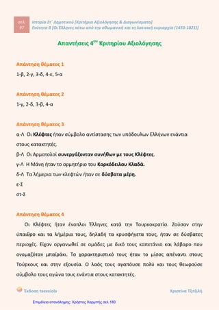 σελ.
116
Ιστορία Στ΄ Δημοτικού [Κριτήρια Αξιολόγησης & Διαγωνίσματα]
Ενότητα Β [Οι Έλληνες κάτω από την οθωμανική και τη λατινική κυριαρχία (1453-1821)]
Έκδοση taexeiola Χριστίνα Τζιτζιλή
ΑΑππααννττήήσσεειιςς 11οουυ
ΕΕππααννααλληηππττιικκοούύ ΔΔιιααγγωωννίίσσμμααττοοςς ΕΕννόόττηηττααςς ΒΒ’’
Απάντηση θέματος 1
1-β, 2-δ, 3-ε, 4-γ, 5-α
Απάντηση θέματος 2
 Παιδομάζωμα: Οι Οθωμανοί Τούρκοι στρατολογούσαν υποχρεωτικά τα
νεαρά αγόρια χριστιανικών οικογενειών με σκοπό να επαμδρώσουν το
σώμα των Γενιτσάρων
 Εξισλαμισμοί: Εξισλαμισμός είναι ο εξαναγκασμός των υπόδουλων από
τους κατακτητές Τούρκους να αλλάξουν την πίστη τους και να γίνουν
μουσουλμάνοι.
 Διομολογήσεις: Διομολογήσεις ήταν οι εμπορικές συμφωνίες που
υπέγραφαν οι χώρες της Δυτικής Ευρώπης με τους Οθωμανούς
Σουλτάνους.
 Παροικίες: Οι Έλληνες ίδρυαν παροικίες δηλαδή κοινότητες στις οποίες
κατοικούσαν στη συνέχεια μόνιμα.
Απάντηση θέματος 3
Οι γεωγραφικές ανακαλύψεις, η χρήση νέων εμπορικών δρόμων και ο
τερματισμός των κατακτήσεων συνέβαλαν στην παρακμή της Οθωμανικής
Αυτοκρατορίας. Οι έμποροι από τη Δυτική Ευρώπη δεν ήταν υποχρεωμένοι να
περνούν από το έδαφος της για να πάνε στην Ινδία ή την Κίνα. Έτσι τα κρατικά
 