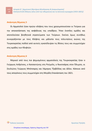σελ.
117
Ιστορία Στ΄ Δημοτικού [Κριτήρια Αξιολόγησης & Διαγωνίσματα]
Ενότητα Β [Οι Έλληνες κάτω από την οθωμανική και τη λατινική κυριαρχία (1453-1821)]
Έκδοση taexeiola Χριστίνα Τζιτζιλή
έσοδα από τους φόρους του εμπορίου σταδιακά μειώθηκαν και το νόμισμα
υποτιμήθηκε.
Ο Ρήγας, γιος εμπόρου, γεννήθηκε το 1757 στο Βελεστίνο της Θεσσαλίας, το οποίο
στην αρχαιότητα ονομαζόταν Φερές. Νεαρός ακόμη, μπήκε στην υπηρεσία των
Φαναριωτών στην Κωνσταντινούπολη και έπετα μετανάστευσε στο Βουκουρέστι,
ως γραμματέας του ηγεμόνα της Βλαχίας. Εκεί επηρεάστηκε από τις ευρωπαϊκές
ριζοσπαστικές ιδέες, κάνοντας κύριο στόχο του την απελευθέρωση της πατρίδας .
Απάντηση θέματος 4
Φημισμένοι Αρματολοί την περίοδο της Τουρκοκρατίας ήταν ο Γεώργιος
Ανδρίτσος, ο Κατσαντώνης στη Ρούμελη, ο Νικοτσάρας στον Όλυμπο, οι Σουλιώτες
Γεώργιος Μπότσαρης και ο Λάμπρος Τζαβέλλας. Επιπλέον, οι απόγονοι ή τα
πρωτοπολίκαρα τους συμμετείχαν στη Μεγάλη Επανάσταση του 1821.
Απάντηση θέματος 5
Η δεύτερη περίοδος μετανάστευσης πραγματοποιήθηκε κατά τον 17ο
και 18ο
αιώνα. Είχε χαρακτήρα εθελοντικό και ειρηνικό και οι αιτίες ήταν κατά βάση
οικονομικές. Καραβάνια διέσχιζαν τα Βαλκάνια και μετέφεραν εμπορεύματα από
την Οθωμανική Αυτοκρατορία προε την Κεντρική Ευρώπη και Ρωσία. Κατά μήκος
αυτών των δρόμων οι μετανάστες εγκαταστάθηκαν σε διάφορες πόλεις.
Οι Έλληνες από τον Πόντο ίδρυσαν παροικίες στον Καύκασο, την Κριμαία και
την φημισμένη Οδησσό ενώ οι Έλληνες της Μακεδονίας στη Βιέννη, την Τεργέστη,
τη Σερβία και την Ουγγαρία. Εκεί ασχολήθηκαν με το εμπόριο βαμβακερών,
δερμάτων, χαλιών και άλλων.
 