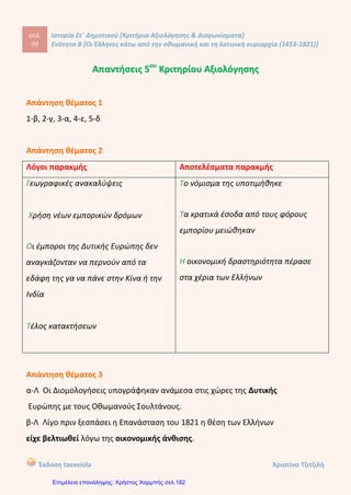 σελ.
118
Ιστορία Στ΄ Δημοτικού [Κριτήρια Αξιολόγησης & Διαγωνίσματα]
Ενότητα Β [Οι Έλληνες κάτω από την οθωμανική και τη λατινική κυριαρχία (1453-1821)]
Έκδοση taexeiola Χριστίνα Τζιτζιλή
Άλλοι Έλληνες ανέπτυξαν δραστηριότητα στις Παραδουνάβιες Ηγεμονίες, τη
Βλαχία και τη Μολδαβία, περιοχές στις οποίες κυβερνήτες ήταν Φαναριώτες
ηγεμόνες.
Απάντηση θέματος 6
Οι Οθωμανοί Τούρκοι ήταν ανεκτικοί απέναντι στο Οικουμενικού Πατριαρχείου
της Κωνσταντινούπολης και του ανέθεσαν αρκετές αρμοδιότητες. Ο Πατριάρχης
είχε διευρυμένο ρόλο. Ήταν θρησκευτικός ηγέτης και εκπρόσωπος το ρουμ μιλέτ,
δηλαδή των υπόδουλων Ορθόδοξων Χριστιανών. Για όλες όμως τις πράξεις του
ήταν υπόλογος στο Σουλτάνο. Επίσης, εκτός από τα θρησκευτικά καθήκοντα είχε
και άλλες αρμοδιότητες, όπως να αποφασίζει για διάφορες υποθέσεις , για
παράδειγμα τις κληρονομιές. Ακόμη, είχε τη δικαιοδοσία να ιδρύει σχολεία και να
επιβάλλει ειδική φορολογία στους πιστούς.
 