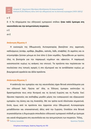 σελ.
119
Ιστορία Στ΄ Δημοτικού [Κριτήρια Αξιολόγησης & Διαγωνίσματα]
Ενότητα Β [Οι Έλληνες κάτω από την οθωμανική και τη λατινική κυριαρχία (1453-1821)]
Έκδοση taexeiola Χριστίνα Τζιτζιλή
ΑΑππααννττήήσσεειιςς 22οουυ
ΕΕππααννααλληηππττιικκοούύ ΔΔιιααγγωωννίίσσμμααττοοςς ΕΕννόόττηηττααςς ΒΒ’’
Απάντηση θέματος 1
α) Κροκόδειλος Κλαδάς
β) Η χρήση νέων εμπορικών δρόμων και ο τερματισμός των κατακτήσεων.
γ) Διομολογήσεις
δ) Η ανέγερση ναού και η σύνταξη καταστατικού.
Απάντηση θέματος 2
α-Λ Οι Φαναριώτες είχαν αξιόλογη μόρφωση και κατείχαν υψηλά αξιώματα στην
οθωμανική διοίκηση.
β-Λ Οι ιεράρχες και οι Φαναριώτες ήταν εξαρτμένοι από την του Σουλτάνου.
Γ-Λ Την παροικία της Οδησσού την ίδρυσαν οι Έλληνες του Πόντου.
δ-Λ Οι ξένες δυνάμεις όποτε βρίσκονταν σε διαμάχη με την Οθωμανική
Αυτοκρατορία βοηθούσαν τους Σουλιώτες με χρήματα και πολεμοφόδια.
ε-Σ
 