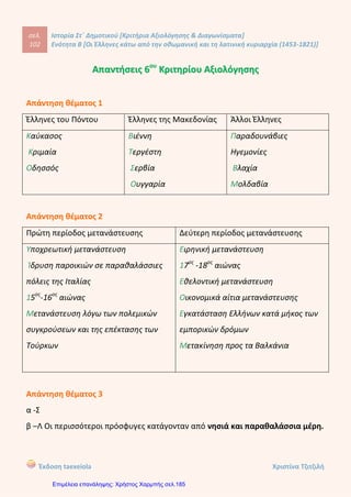 σελ.
121
Ιστορία Στ΄ Δημοτικού [Κριτήρια Αξιολόγησης & Διαγωνίσματα]
Ενότητα Β [Οι Έλληνες κάτω από την οθωμανική και τη λατινική κυριαρχία (1453-1821)]
Έκδοση taexeiola Χριστίνα Τζιτζιλή
Απάντηση θέματος 5
Ο Λάμπρος Κατσαντώνης ήταν αξιωματικός του ρωσικού στρατού και
καταγόταν από τη Λιβαδειά. Έχοντας ως ορμητήριο το νησί Κέα, με έναν μικρό
στόλο έπλεε στο Αιγαίο και έκανε επιθέσεις εναντίον των τουρκικών πλοίων. Μαζί
τους στις επιχειρήσεις ήταν ο κλέφτης Γεώργιος Ανδρίτσος, ο πατέρας του ήρωα
της Επανάστασης Οδυσσέα Ανδρούτσου.
Απάντηση θέματος 6
Η Βυζαντινή Αυτοκρατορία οδηγήθηκε στην παρακμή λόγω των γεωγραφικών
ανακαλύψεων, της ανακάλυψης νέων εμπορικών δρόμων και του τέλος των
κατακτήσεων. Έτσι οι έμποροι από τη Δυτική Ευρώπη δεν χρειαζόταν να περνάν
από το έδαφος της για να πάνε στην Ινδία ή την Κίνα. Οι συνέπεις ήταν να
μειωθούν τα έσοδα από τους φόρους του εμπορίου και η υποτίμηση του
νομίσματος.
 