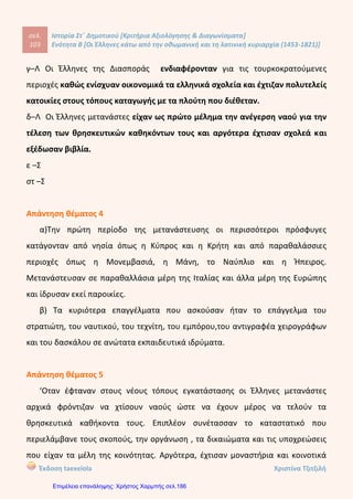 Οι ΈΑήΙηνεδ κάτω από την οθωμανική και τη λατινική κυριαρχία (1453-1821)
ΔΕΥΤΕΡΗ ΕΝΟΤΗΤΑ
Οι Έήήηνε5 κάτω από την οθωμανική και τη λατινική κυριαρχία
(1453-1821)
1. Ανπστοιχίστε τους όρους της στήλης Α' με τους ορισμούς της στήλης Β'.
Στήλη Α' Στήλη Β'
1. Σουλτάνος
2. Αόγιος
3. Κεφαλικός φόρος
4. Εξισλαμισμός
α. Αυτός που ασχολείται με τα γράμματα και τις τέχνες
6. Μεταστροφή κάποιου στο Ισλάμ
γ. Βασιλιάς των Οθωμανών
δ. Είδος φορολογίας
2. Τοποθετήστε τους όρους στη στήλη που ταιριάζουν: Πατριάρχης, καθολικοί, μουσουλμάνοι,
Σουλτάνος, ορθόδοξοι, τουρκικά, ιταλικά, ελληνικά, λιοντάρι Αγίου Μάρκου, Αγία Σοφία,
Μέκκα.
Οθωμανοί Έλληνες Βενετοί
3. Συμπληρώστε τα κενά που υπάρχουν στο παρακάτω κείμενο:
Μέσα σε δυο αιώνες (15ος
- 17ος
αιώνας) οι
ρη σχεδόν την Χερσόνησο. Οι δυο πρώτοι αιώνες της
ήταν οι δυσκολότεροι για τους Χριστιανούς. Αρκετοί κάτοικοι
κατέκτησαν ολόκλη-
σε
τόπους της Οθωμανικής Αυτοκρατορίας, ενώ αρκετοί
στη Δυτική Ευρώπη. Τελικά όμως οι
έφυγαν
Έλληνες κατάφεραν να διαφυλάξουν, με
τη Βοήθεια και της Εκκλησίας, τρία Βασικά στοιχεία της τους ταυτότητας: τη
, τη και την
11
Κόντου Πολυξένη
Επιμέλεια: Χρήστος Χαρμπής http://st-taksh.blogspot.gr σελ.187
μουσουλμάνοι
1γ-2α-3δ-4β
Πατριάρχης καθολικοί
Σουλτάνος ορθόδοξοι
τουρκικά ελληνικά λιοντάρι Αγίου Μάρκου
Αγία ΣοφίαΜέκκα
ιταλικά
Οθωμανοί Τούρκοι
ελληνική Τουρκοκρατίας
μετακινήθηκαν
ορεινούς λόγιοι
υπόδουλοι
εθνικής
θρησκεία γλώσσα παράδοση
ΕΠΑΝΑΛ.
1
ΕΠΑΝΑΛ.
1
ΕΠΑΝΑΛ.
1
 