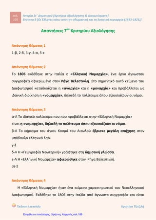 Οι ΈΑήΙηνεδ κάτω από την οθωμανική και τη λατινική κυριαρχία (1453-1821)
8. Συμπληρώστε στο χάρτη τα εξής τοπωνύμια: Κοζάνη, Μοσχόπολη, Ιωάννινα, Βόλος,
Κεφαλληνία, Μάνη, Σμύρνη.
ΕΥΞΕΙΝΟΣ ΠΟΝΤΟΣ
Θ
Α Λ Α Σ Σ Α
Υπογραμμίστε με κόκκινο χρώμα τις παροικίες, όπου κατά την προεπαναστατική περίοδο
εγκαταστάθηκαν κυρίως Μακεδόνες πρόσφυγες και με πράσινο εκείνες, όπου εγκαταστά-
θηκαν Πόντιοι. Κατόπιν μπορείτε να ανατρέξετε στο χάρτη του Βιβλίου της Γεωγραφίας
(σ. 99) και να εντοπίσετε με τη Βοήθεια του δασκάλου και των συμμαθητών σας σε ποιες
χώρες Βρίσκονται αυτές οι περιοχές σήμερα.
ΒΟΡΕΙΑ
ΘΑΛΑΣΣΑ
Λίβερπο
,ονδίνο
στερνταμ
ΑΤΛΑΝΤΙΚΟΙ
ΩΚΕΑΝΟΣ
Παρίσι
ρ ι ο ύ π ο λ η ^ ρ Τ α γ α ν ρ ό γ κ
ολάιεφ
Μόναχο
Μίσκολτς
Ο ·Τοκάι
Βιένντ
Ζάγκρεμπ
ησσος
ΟΚέτσκεμετ ,
< Μπρασοβ ΓαλατσιΤεργέστ  ινιπραο
ν ν . ^Νόβισαντ ο , Ο
Λιουμπλανα^ ηΖέυουν Σιμπίου
! ---Γ^Βελινβάδι ΒραιλαΟ
Βενετία
Ιασσαλία
Τολέδο Βαρκελώνη Βουκουρέστι
Καργκέζε Ο
Λυάκιε
Λισαβόνα Αγκών Ντουμπρόβνικ
ιΣκουτάρι
Μπαρλέτε
Μαόν ων/πολ
ρ <α Μινορκα Νεάπολη
Γιβραλτάρ Βαλώνα Δαρδανέλλια
(Αυλώνα)
'Αδραμύτιο
Μεσσήνη Βόνιχσ
Σμύρντ
Ταρσός
%·ο<4. Τύνιδε
Μάλτα
ΜΕΣΟΓΕΙΟΣ ΘΑΛΑΣΣΑ
Λεμεσός
Αλεξάνδρεια
Ο Σημαντικά παροικιακά κέντρα
ο Αξιόλογες ελληνικές εστίες
° Ολιγάριθμες ελληνικές παροικίες
13
Κόντου Πολυξένη
Επιμέλεια: Χρήστος Χαρμπής http://st-taksh.blogspot.gr σελ.189
Μοσχόπολη
Κοζάνη
Ιωάννινα
Βόλος
Κεφαλληνία
Σμύρνη
Μάνη
Μακεδόνες πρόσφυγες: Βιέννη (σημερινή Αυστρία), Τεργέστη (σημερινή Ιταλία)
Πόντιοι πρόσφυγες: Οδησσός και Μαριούπολη (σημερινή Ουκρανία)
ΕΠΑΝΑΛ. 1
 