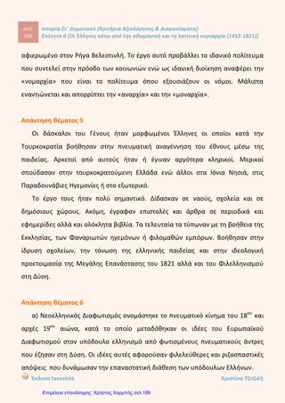Ιστορία του νεότερου και σύγχρονου κόσμου ΕΝΟΤΗΤΑ
10. Αφού χωριστείτε σε ομάδες, διαβάστε τους παρακάτω στίχους από τον Ερωτόκριτο και
αναζητήστε πληροφορίες για το έργο και τον δημιουργό του σε εγκυκλοπαίδειες και στο
διαδίκτυο, στις ιστοσελίδες Ηΐΐρ://λ/λ/λ/.9Γ00^_1ειη9υεΐ90.9Γ και Ηΐΐρ://ειη0ηιί.Ηΐ3.υοο.9Γ.
Στους περαζόμενους καιρούς, που οι Έλληνες ορίζαν,
κι οπού δεν είχε η Πίστη τως θεμελιωμένη ρίζαν, 20
τότες μια Αγάπη μπιστική στον Κόσμο εφανερώθη,
κ' εγράφτη μέσα στην καρδιά, κι ουδεποτέ τση ελιώθη.
Και με Καιρό σε δυο κορμιά ο Πόθος είχε μείνει,
και κάμωμα πολλά ακριβόν έτοιους καιρούς εγίνη.
Εις την Αθήνα, που ήτονε τση Μάθησης η βρώσις, 25
και το θρονί της Αφεντιάς, κι ο ποταμός τση Γνώσης,
Ρήγας μεγάλος όριζε την άξα Χώρα εκείνη,
μ' άλλες πολλές και θαυμαστές, και ξακουστός εγίνη.
Ηράκλη τον ελέγασι, ξεχωριστόν απ' άλλους,
από πολλούς, και φρόνιμους, κι απ' όλους τους μεγάλους·
ξετελειωμένος Βασιλιός, κι άξος σε κάθε τ[ρ]όπον, 31
ο λόγος του ήτονε σκολειό και νόμος των ανθρώπων.
(Ερωτόκριτος, Ενότητα Α', οχοίοΐ^πίοδ.ιΐ30Γ3.ιιίΗ.αι7οχοίοΐ^πίοδ.Ηίπι)
Ο Ερωτόκριτος
11. Αντιστοιχίστε τους όρους της στήλης Α' με τους ορισμούς της στήλης Β'.
Στήλη Α' Στήλη Β'
1. Ευγ. Βούλγαρης
2. Μ. Περδικάρης
3. Δ. Καταρτζής
4. Γ. Κωνσταντάς
α. Τόνιζε τη σημασία της αγωγής
β. Συνέγραψε τη Νεωτερική Γεωγραφία
γ. Σατίριζε πρόσωπα της εποχής του
δ. Δίδαξε στην Αθωνιάδα Σχολή
14
Κόντου Πολυξένη
Επιμέλεια: Χρήστος Χαρμπής http://st-taksh.blogspot.gr σελ.190
είναι έμμετρο μυθιστόρημα που γράφτηκε από το Βιτσέντζο Κορνάρο στην Κρήτη το 17ο αιώνα.
Ο Βιτσέντζος Κορνάρος είναι ένας από τους κυριότερους εκπροσώπους της Κρητικής Λογοτεχνίας. Γεννήθηκε
το 1553 και πέθανε μάλλον το 1613. Έζησε όλη του τη ζωή στην Κρήτη.
Το έργο αποτελείται από 10.000 περίπου στίχους σε ιαμβικό δεκαπεντασύλλαβο μέτρο. Οι στίχοι έχουν
ομοιοκαταληξία. Κεντρικό θέμα του μυθιστορήματος είναι ο έρωτας ανάμεσα σε δύο νέους, τον Ερωτόκριτο
και την Αρετούσα. Γύρω από αυτό το θέμα περιστρέφονται άλλα ζητήματα διαχρονικά ως προς την αξία τους,
όπως η τιμή, η φιλία, η γενναιότητα και το κουράγιο. Μαζί με την Ερωφίλη του Γεώργιου Χορτάτση είναι τα
σημαντικότερα έργα της Κρητικής Λογοτεχνίας.
Η υπόθεση του έργου έχει επηρεαστεί από γαλλικά μεσαιωνικά μυθιστορήματα, αλλά αυτό που έχει μεγάλη
σημασία είναι ότι δεν πρόκειται για μια αντιγραφή αλλά για μια πολύ δημιουργική διασκευή του πρωτότυπου έργου.
Ο Ερωτόκριτος αγαπήθηκε από τον απλό κόσμο της εποχής όχι μόνο για το θέμα
του αλλά και για τη γλώσσα που χρησιμοποιεί. Παραμένει δημοφιλές μέχρι και τις μέρες
μας: υπάρχουν γέροντες Κρητικοί και γερόντισσες που θυμούνται απ' έξω πολλούς
στίχους του Ερωτόκριτου. Ένας επιπλέον λόγος που το έργο είναι τόσο δημοφιλές είναι
ότι έχει μελοποιηθεί, έχει δηλ. επενδυθεί με μουσική και τραγουδιέται.
1δ-2γ-3α-4β
ΚΕΦ. Β1
 
