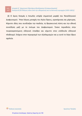 Οι Έλληνε$ κακό από την οθωμανική και τη λατινική κυριαρχία (1453-1821)
12. Αναζητήστε σε εγκυκλοπαίδειες και στο διαδίκτυο, στις ιστοσελίδες Ηΐΐρ://νοά.δθΗ.9Γ και
Ηΐΐρ://Λ/λ/Λ/.ρί_δθΗοο1δ., πληροφορίες για τον άγιο Κοσμά τον Αιτωλό.
Ο άγιος Κοσμάς ο Αιτωλός
13. Τοποθετήστε τις ιδιότητες στη στήλη που ταιριάζουν: γεννήθηκε στη Σμύρνη, καταγόταν
από το Βελεστίνο, έζησε στη Βλαχία, σπούδασε ιατρική, τύπωσε την προσωπογραφία του
Μεγάλου Αλεξάνδρου, εξέδωσε έργα αρχαίων Ελλήνων συγγραφέων, φονεύθηκε από
τους Τούρκους.
Ρήγας Βελεστινλής Αδαμάντιος Κοραής
14. Αντιστοιχίσιε τους όρους της στήλης Α' με τις χρονολογίες της στήλης Β'.
Στήλη Α' Στήλη Β'
1. Διονύσιος «Σκυλόσοφος»
2. Συνθήκη Κιουτσούκ Καϊναρτζή
3. Δασκαλογιάννης
4. Ναυμαχία Ναυπάκτου
α. 1770 μ.Χ.
6. 1774 μ.Χ.
γ. 1571 μ.Χ.
δ. 1600 μ.Χ.
15
Κόντου Πολυξένη
Επιμέλεια: Χρήστος Χαρμπής http://st-taksh.blogspot.gr σελ.191
γεννήθηκε στο χωριό Μέγα Δέντρο της Αιτωλίας.
Εκεί ακόμα και σήμερα σώζεται το σπίτι του.
Τα πρώτα γράμματα τα έμαθε στο μοναστήρι της Αγίας Παρασκευής, βόρεια της
Ναυπάκτου, ενώ αργότερα πήγε στο Άγιο Όρος στην παλαιά Αθωνιάδα Σχολή.
σ' αυτή τη σχολή δίδαξε και ο φημισμένοε Ευγένιος Βούλγαρης, δάσκαλος του Γένους
και φαίνεται ότι από εκεί πέρασε και ο μάρτυρας της Επανάστασης Ρήγας Φεραίος.
Το κοσμικό του όνομα ήταν Κώνστας, ενώ το επώνυμό του παραμένει άγνωστο.
Το 1759 εγκατέλειψε το μοναστήρι και με εντολή του Πατριάρχη ξεκίνησε τις
περιοδείες του στη Δυτική, τη Βόρεια Ελλάδα και την Ήπειρο, με βασικό σκοπό να
αντιμετωπίσει το συνεχόμενο εξισλαμισμό των χριστιανών. Δίδασκε με θέρμη και
συμβούλευε τους ορθόδοξους χριστιανούς να ιδρύσουν σχολεία, και μέσα από αυτά να
διδαχτούν την ορθοδοξία. Πίστευε πάρα πολύ στη σπουδαιότητα της ελληνικής
γλώσσας και της χριστιανικής διδασκαλίας. Έντονη ήταν η επιθυμία του να
απελευθερώσει το Γένος. Ίδρυσε περίπου 250 σχολεία μέσα σε 16 χρόνια.
Φυσικά είχε απέναντί του όλους τους ισχυρούς της εποχής που ένιωθαν ότι
απειλούνταν από τη διδασκαλία του. Συνελήφθη από τους Τούρκους έπειτα από κατηγορίες ότι ήταν πράκτορας των Ρώσων και
εκτελέστηκε στις 24 Αυγούστου του 1779. Ο Κοσμάς ο Αιτωλός ανακηρύχτηκε άγιος επίσημα από το Πατριαρχείο της
Κωνσταντινούπολης στις 20 Απριλίου 1961 και η μνήμη του τιμάται στις 24 Αυγούστου.
γεννήθηκε στη Σμύρνη
σπούδασε ιατρική
καταγόταν από το Βελεστίνο
έζησε στη Βλαχία
τύπωσε την προσωπογραφία του
Μεγάλου Αλεξάνδρου
εξέδωσε έργα αρχαίων Ελλήνων
συγγραφέων
φονεύθηκε από τους Τούρκους
1δ-2β-3α-4γ
ΚΕΦ. 7
 