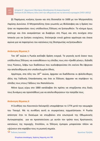 4. Συμπληρώνω τα κενά:
 Οι υπόδουλοι Έλληνες δεν αφομοιώθηκαν από τους Τούρκους επειδή
κατάφεραν να κρατήσουν τη ____________, τη ____________ και τις
________________ τους.
 Ο ____________ ήταν ο θρησκευτικός ηγέτης όλων των υπόδουλων
Χριστιανών και λογοδοτούσε στο _____________ για τις πράξεις τους. Είχε τη
δυνατότητα εάν ήθελε να επιβάλει ειδική _____________ στους πιστούς.
 Οι ___________ ονομάστηκαν έτσι γιατί συγκεντρώθηκαν στη συνοικία
___________ γύρω από το Πατριαρχείο.
 Ο μοναχός Μάξιμος ο _________ καλλιέργησε περαιτέρω σχέσεις με τη
__________, ελπίζοντας να βοηθήσουν τους Έλληνες στην Επανάσταση.
5. Πώς φέρονταν οι Βενετοί κατακτητές στους Έλληνες υπήκοους ως το
16ο
αιώνα;
………………………………………………………………………………………………………………
………………………………………………………………………………………………………………
………………………………………………………………………………………………………………
………………………………………………………………………………………………………………
………………………………………………………………………………………………………………
………………………………………………………………………………………………………………
……………………………………………………………………………………………………………..
6. Μπορείς να περιγράψεις σύντομα τους λόγους που οδήγησαν στην
παρακμή της Οθωμανικής Αυτοκρατορίας;
………………………………………………………………………………………………………………
………………………………………………………………………………………………………………
………………………………………………………………………………………………………………
………………………………………………………………………………………………………………
………………………………………………………………………………………………………………
………………………………………………………………………………………………………………
………………………………………………………………………………………………………………
………………………………………………………………………………………………………………
………………………………………………………………………………………………………………
……………………………………………………………………………………………………………..
Καλή Επιτυχία!
Παπαπέτρου Βάσω
Επιμέλεια: Χρήστος Χαρμπής http://st-taksh.blogspot.gr σελ.196
 