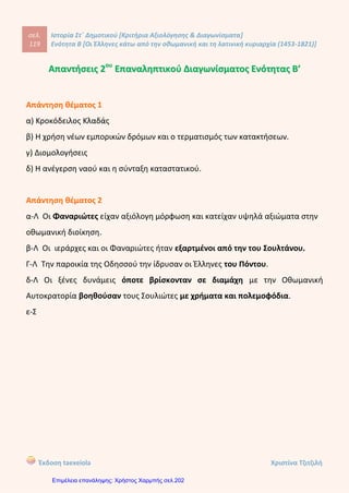 1ο
Δημοτικό Σχολείο Κέρκυρας, Στ΄Τάξη
Ονοματεπώνυμο......................................................................................Ημερομηνία..............
Βαθμός ....../100 ...........%
Τεστ στην Ιστορία Ενότητα Β΄ ( Κεφάλαια 6ο
,7ο
,8ο
,9ο
,10ο
)
1.Κυκλώστε και υπογραμμίστε τη σωστή απάντηση(10 μονάδες):
α)Γιατί μετανάστευαν οι Έλληνες κατά την πρώτη περίοδο της Τουρκοκρατίας:
1.Προαιρετικά
2.Για οικονομικούς λόγους
3. Υποχρεωτικά
4. Για εκπαιδευτικούς λόγους
β) Πότε είναι η δεύτερη περίοδος μετανάστευσης και γιατί μετανάστευαν τότε οι
Έλληνες:
1. 15ο
-16ο
αιώνας υποχρεωτική μετανάστευση.
2. 16ο
-17ο
αιώνας προαιρετική μετανάστευση
3. 15ο
-16ο
αιώνας εξαιτίας των πολεμικών συγκρούσεων
4. 16ο
-17ο
αιώνας εξαιτίας της επέκτασης των Τούρκων
γ) Ποιό ήταν το πρώτο μέλημα των Ελλήνων μεταναστών στο νέο τόπο κατοικίας
τους:
1. Η ίδρυση καταστατικού.
2. Το χτίσιμο μοναστηριών
3. Το χτίσιμο κοινοτικών σχολείων.
4. Η ανέγερση ναού.
δ) Οι Παραδουνάβιες Ηγεμονίες ήταν :
1. Η Βενετία και η Τεργέστη.
2. Η Οδησσός, ο Καύκασος και η Κριμαία.
3.Η Λειψία και το Μόναχο.
4. Η Μολδαβία και η Βλαχία.
ε) Τα καραβάνια ήταν:
Kitili Μaria
Επιμέλεια: Χρήστος Χαρμπής http://st-taksh.blogspot.gr σελ.203
 