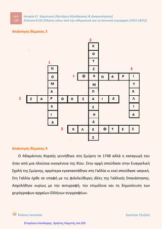 1. Τρόπος μεταφοράς εμπορευμάτων δια ξηράς.
2.Τρόπος μεταφοράς εμπορευμάτων δια θαλάσσης.
3. Τρόπος μεταφοράς εμπορευμάτων και ανθρώπων δια ξηράς.
4. Τρόπος μεταφοράς εμπορευμάτων και ανθρώπων δια θαλάσσης.
2.Αντιστοιχίστε τους όρους της δεξιάς με τους όρους της αριστερής στήλης( μονάδες 8 ):
Δάσκαλος του Γένους Αλή Πασάς
Αξιωματικός του ρωσικού στρατού Ρήγας Φεραίος
Τούρκος άρχοντας των Ιωαννίνων Σαμουήλ
Έβαλε φωτιά στο Κούγκι Λάμπρος Κατσώνης
3. Σημειώστε Σ για τις σωστές και Λ για τις λάθος απαντήσεις: ( μονάδες 12)
 Ο Άγιος Κοσμάς ο Αιτωλός δίδαξε στην Αθωνιάδα Σχολή .......
 Ο Γρηγόριος Κωνσταντάς και ο Δανιήλ Φιλιππίδης συνέγραψαν τη «Γεωγραφία
Νεωτερική» .......
 Η «Ελληνική Νομαρχία»είναι αφιερωμένη στον Αδαμάντιο Κοραή. ......
 Ο Ευγένιος Βούλγαρης καταγόταν από τη Χίο. ......
 Ο Άγιος Κοσμάς ο Αιτωλός έκανε πολλές περιοδείες στην τουρκοκρατούμενη
Ελλάδα και πέρασε και από την Κέρκυρα. ........
 Πολλοί από τους δασκάλους του Γένους ήταν ή έγιναν κληρικοί. ........
4. Συμπλήρωσε τα κενά ( 24 μονάδες):
Οι δάσκαλοι του Γένους δίδασκαν σε................................., .................................. και
.................. .................. Με το έργο τους βοήθησαν στην ίδρυση................... και την
τόνωση της ......................... ...................., στην ..................................... προετοιμασία της
Μεγάλης .................................. του 1821 και στην ανάπτυξη
του...............................................στη Δύση. Αποτέλεσμα των δραστηριοτήτων των
δασκάλων του Γένους ήταν οι νέες φιλελεύθερες ιδέες να φτάνουν γρήγορα στην ελληνική
Χερσόνησο. Όλη αυτή η πνευματική δραστηριότητα ονομάστηκε......................
..........................................
5. Τι γνωρίζετε για το Ρήγα Βελεστινλή ( μονάδες 8):
....................................................................................................................................................
Kitili Μaria
Επιμέλεια: Χρήστος Χαρμπής http://st-taksh.blogspot.gr σελ.204
 