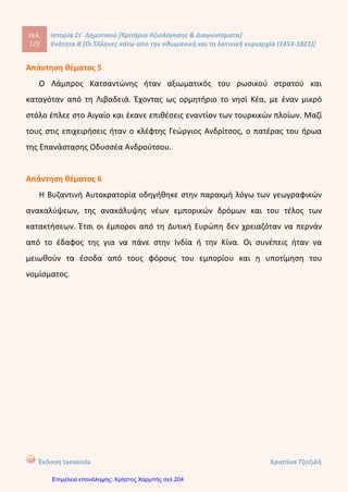 .....................................................................................................................................................
.....................................................................................................................................................
.....................................................................................................................................................
.....................................................................................................................................................
.....................................................................................................................................................
.....................................................................................................................................................
.....................................................................................................................................................
6. Κυκλώστε και υπογραμμίστε τη σωστή απάντηση ( μονάδες 12):
α)Ο Αδαμάντιος Κοραής έγραψε :
1. Το «Θούριο».
2. Το «Σάλπισμα Πολεμιστήριον».
3. Την «Ελληνική Νομαρχία».
4.Τη «Χάρτα της Ελλάδας».
β) Το 16ο
αιώνα πολλοί Κερκυραίοι, Κρητικοί και Μανιάτες πολέμησαν τους
Οθωμανούς Τούρκους στο πλευρό των:
1. Βενετών και Ισπανών.
2. Αδελφών Ορλώφ.
3. Του Λάμπρου Κατσώνη.
4. Του Ναπολέοντα Βοναπάρτη.
γ)Στα τέλη του 18ου
αιώνα οι υπόδουλοι Έλληνες συνειδητοποίησαν ότι :
1. Κάθε πρωτοβουλία για απελευθέρωση έπρεπε να προέλθει από τους Γάλλους.
2. Κάθε πρωτοβουλία για απελευθέρωση έπρεπε να προέλθει από τους Ρώσους.
3. Κάθε πρωτοβουλία για απελευθέρωση έπρεπε να προέλθει από τους ίδιους.
4. . Κάθε πρωτοβουλία για απελευθέρωση έπρεπε να προέλθει από τους Βενετούς.
δ) Το 1600 ο Μητροπολίτης Διονύσιος ο Φιλόσοφος ξεσήκωσε τους υπόδουλους
Έλληνες:
1. Στη Θεσπρωτία.
2. Στα Σφακιά της Κρήτης.
3. Στη Λιβαδειά .
4. Στην ορεινή Θεσσαλία.
Kitili Μaria
Επιμέλεια: Χρήστος Χαρμπής http://st-taksh.blogspot.gr σελ.205
 