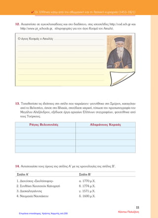ΕΠΑΝΑΛΗΠΤΙΚΟ ΙΣΤΟΡΙΑ
ΕΝΟΤΗΤΑ Β: ΟΙ ΕΛΛΗΝΕΣ ΚΑΤΩ ΑΠΟ ΤΗΝ ΟΘΩΜΑΝΙΚΗ ΚΑΙ ΤΗ
ΛΑΤΙΝΙΚΗ ΚΥΡΙΑΡΧΙΑ (1453-1821)
ΟΝΟΜΑ:…………………………..
ΗΜΕΡΟΜΗΝΙΑ:………………….
1) Αντιστοιχίζω τα γεγονότα και τα ονόματα της πρώτης στήλης με τις
χρονολογίες της δεύτερης.
Διονύσιος Φιλόσοφος 1700 μ.Χ
Ορλωφικά 1774 μ.Χ
Συνθήκη Κιουτσούκ Καϊναρτζή 16ος αι.
Λάμπρος Κατσώνης 1821 μ.Χ
Μεγάλη Επανάσταση 1778 μ.Χ
2) Συμπληρώνω τα κενά:
Οι υπόδουλοι Έλληνες με τη βοήθεια της …………………κατάφεραν να
διατηρήσουν τρία βασικά στοιχεία της εθνικής τους ταυτότητας: τη ……………,
τη …………………και την ……………………..
Πολλές σημαντικές διακρίσεις σε βάρος των χριστιανών γίνονταν και στην
κατανομή των φόρων. Πλήρωναν πολλούς ………………….φόρους όπως τον
………………………φόρο, το φόρο της……………για τα σπίτια τους, τον
………………..φόρο για τη χρήση της γης και τη …………………..για την
αγροτική παραγωγή.
Υπήρχαν βέβαια και οι ……………………φόροι.
Οι Έλληνες μετανάστες που ίδρυσαν παροικίες στο εξωτερικό ονομάστηκαν
…………………της………………….Από αυτούς ξεκίνησε η πνευματική
………………..του υπόδουλου έθνους κατά το 18ο αιώνα.
Μεγάλες πόλεις όπως η Κ………….., η Μ………………...., τα Ι…………….,
η Θ………………………,αλλά και νησιά όπως η Χ…………, η Ύ………….,
και τα Ψ……….. έγιναν σημαντικά κέντρα του ελληνικού εμπορίου.
Ένα σημαντικό κείμενο του Νεοελληνικού Διαφωτισμού ήταν η
«…………..........................................» άγνωστου συγγραφέα. Στο κείμενο
αυτό καταδικάζονται η «…………………….»και η «…………………..»
και προβάλλεται η «………………………….»δηλαδή το πολίτευμα όπου
εξουσιάζουν οι νόμοι.
Τα προεπαναστατικά κινήματα απέτυχαν γιατί ήταν ……………………..και
……………………………………………….
Άννα Πουλή1
Επιμέλεια: Χρήστος Χαρμπής http://st-taksh.blogspot.gr σελ.210
 