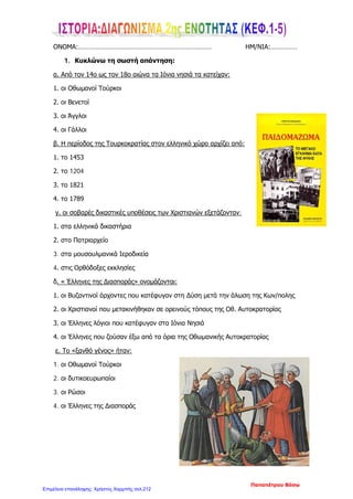 ...............................................................................................................................................
...............................................................................................................................................
5. Βάλε Σ στο σωστό και Λ στο λάθος.
Η άρχουσα τάξη που σχηματίστηκε γύρω από το Πατριαρχείο ονομάστηκε
Πατριώτες.
Οι περισσότεροι υπόδουλοι κατείχαν εκτάσεις γης κυρίως σε άγονες περιοχές
ή νησιά.
Οι Τούρκοι που μάζευαν τους φόρους στα χωριά λέγονταν προεστοί ή
δημογέροντες.
Η εξέγερση στη Ζάκυνθο το 1628 γνωστή ως το «ρεμπελιό των ποπολάρων»
έγινε κατά των Τούρκων κατακτητών.
Οι Αρματολοί διορίζονταν από τους Τούρκους.
6. Συμπλήρωσε την ακροστιχίδα.
1. Κ _ _ _ _ _ _ _ _ _ _ _ _ _ _ _ _ _ _
2. Λ _ _ _ _ _ _
3. Ε_ _ _ _ _ _ _ _ _
4. Φ_ _ _ _ _ _ _ _ _
5. Τ_ _ _ _ _ _ _ _ _ _ _
6. Ε_ _ _ _ _ _ _ _ _ _ _
7. Σ_ _ _ _ _ _ _ _
1. Έτσι λέγονταν αλλιώς οι προεστοί ή οι δημογέροντες.
2. Στα βουνά είχαν τα .......... οι κλέφτες.
3. Το 1821 έγινε η ελληνική .........
4. Άρχουσα τάξη γύρω από το Πατριαρχείο.
5. Έτσι ονομάστηκε η περίοδος αυτή.
7. Ο Πατριάρχης και οι Φαναριώτες έδιναν λογαριασμό σε αυτόν.
ΚΑΛΗ ΕΠΙΤΥΧΙΑ.
Στέφου Βασίλειος
Επιμέλεια: Χρήστος Χαρμπής http://st-taksh.blogspot.gr σελ.213
 