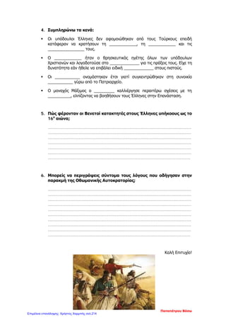 5. Απαντώ με συντομία στις παρακάτω ερωτήσεις:
α) Ποια είναι η διαφορά μεταξύ κλεφτών και αρματολών;
……………………………………………………………………………………………………………
……………………………………………………………………………………………………………
……………………………………………………………………………………………………………
……………………………………………………………………………………………………………
β) Ποια είναι εκείνα τα στοιχεία που χαρακτηρίζουν τους Σουλιώτες σαν ικανούς πολεμιστές;
……………………………………………………………………………………………………………
……………………………………………………………………………………………………………
……………………………………………………………………………………………………………
……………………………………………………………………………………………………………
……………………………………………………………………………………………………………
.
γ) Ανάμεσα σε ποιους υπογράφηκε η συνθήκη του Κιουτσούκ Καϊναρτζή , πότε και τι έλεγε;
……………………………………………………………………………………………………………
……………………………………………………………………………………………………………
……………………………………………………………………………………………………………
……………………………………………………………………………………………………………
…………………………………………………………………………………………………………….
δ) Ποια ήταν σημαντική προσφορά των Δασκάλων του Γένους στην υποδουλωμένη Ελλάδα;
……………………………………………………………………………………………………………
……………………………………………………………………………………………………………
……………………………………………………………………………………………………………
……………………………………………………………………………………………………………
……………………………………………………………………………………………………………
……………………………………………………………………………………………………………
……………………………………………………………………………………………………………
……………………………………………………………………………………………………………
Κορτσαλιουδάκη Κατερίνα
Επιμέλεια: Χρήστος Χαρμπής http://st-taksh.blogspot.gr σελ.215
 