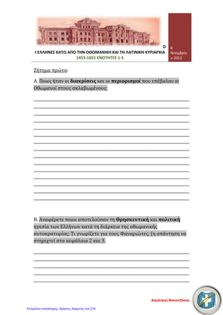 Σελίδα 2 από 4
Τετάρτη, 07 Νοεμβρίου 2012
3. Συμπληρώστε τα κενά που υπάρχουν στο παρακάτω κείμενο: [24 μονάδες]
Μέσα σε δύο αιώνες (15ος
-17ος
αιώνας) οι ………………………. ……………………….
κατέκτησαν ολόκληρη την ………………………. Χερσόνησο. Οι δύο πρώτοι αιώνες της
………………………. ήταν οι δυσκολότεροι για τους Χριστιανούς. Αρκετοί κάτοικοι
………………………. σε ………………………. τόπους της Οθωμανικής Αυτοκρατορίας, ενώ
αρκετοί ………………………. έφυγαν στη Δυτική Ευρώπη. Τελικά όμως οι
………………………. Έλληνες κατάφεραν να διαφυλάξουν, με τη βοήθεια και της
Εκκλησίας, τρία βασικά στοιχεία της ………………………. τους ταυτότητας: τη
………………………. , τη ………………………. και την ………………………. .
4. Να χαρακτηρίσετε ως σωστές (Σ) ή λανθασμένες (Λ) τις παρακάτω προτάσεις:
[12 μονάδες]

Η ανώτατη πολιτική και θρησκευτική αρχή των Χριστιανών κατά την
περίοδο της Τουρκοκρατίας ήταν το Πατριαρχείο.
(………..)

Όλοι οι Φαναριώτες ήταν από την Κωνσταντινούπολη και ήταν
έμποροι ή βιοτέχνες.
(………..)

Οι Χριστιανοί υπήκοοι της Οθωμανικής Αυτοκρατορίας είχαν
κάποιες ελευθερίες, οι διάφοροι όμως περιορισμοί που τους
επιβάλλονταν έκαναν τη ζωή τους πολύ δύσκολη.
(………..)

Οι σοβαρές δικαστικές υποθέσεις των Χριστιανών εξετάζονταν στα
εκκλησιαστικά δικαστήρια.
(………..)

Τακτικοί φόροι που πλήρωναν οι υπόδουλοι Χριστιανοί στο
οθωμανικό κράτος ήταν ο κεφαλικός φόρος, ο φόρος της εστίας, ο
έγγειος φόρος και ο φόρος της δεκάτης.
(………..)

Οι Χριστιανοί των πόλεων καταπιέζονταν πιο πολύ από εκείνους
των πιο απομακρυσμένων περιοχών, γιατί ελέγχονταν άμεσα από
την κεντρική οθωμανική εξουσία.
(………..)
5. Κυκλώστε και υπογραμμίστε τη σωστή απάντηση: [12 μονάδες]
α. Την περίοδο της Τουρκοκρατίας ο Πατριάρχης ήταν ο εκπρόσωπος:
1. των Ελλήνων
2. των Χριστιανών Ελλήνων και Ρώσων
3. όλων των υπόδουλων πληθυσμών, ανεξάρτητα από θρησκεία, γλώσσα και εθνικότητα
4. όλων των Ορθόδοξων Χριστιανών, ανεξάρτητα από γλώσσα και εθνικότητα
β. Ο Πατριάρχης, οι Φαναριώτες και οι προεστοί:
1. ήταν εντελώς ανεξάρτητες αρχές
2. λογοδοτούσε ο ένας στον άλλο
3. εξαρτιόνταν από τις διαθέσεις των Οθωμανών
Γεώργιος Π. Μαυροειδάκος
Επιμέλεια: Χρήστος Χαρμπής http://st-taksh.blogspot.gr σελ.219
 