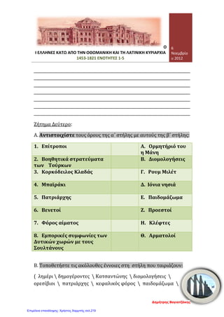 Σελίδα 3 από 4
Τετάρτη, 07 Νοεμβρίου 2012
γ. Ο μοναχός Μάξιμος ο Γραικός καλλιέργησε στους υπόδουλους Χριστιανούς:
1. πνεύμα εξέγερσης ενάντιων των Τούρκων
2. πνεύμα υπακοής και υποταγής στους Τούρκων
3. σχέση με τη με τη Ρωμαιοκαθολική Εκκλησία
4. σχέσεις με τη Ρωσία
δ. Το «ξανθό γένος» ήταν:
1. οι Ρώσοι
2. οι αρχαίοι Έλληνες
3. οι Οθωμανοί Τούρκοι
4. οι Δυτικοευρωπαίοι
ε. Οι Φαναριώτες ήταν:
1. Τούρκοι αξιωματούχοι της οθωμανικής διοίκησης
2. Έλληνες αξιωματούχοι της Οθωμανικής διοίκησης
3. κοινοτικοί άρχοντες
στ. Λέγονταν και «κοτζαμπάσηδες» οι:
1. Φαναριώτες
2. υπόδουλοι Χριστιανοί
3. κοινοτικοί άρχοντες
4. κληρικοί
6. Αντιστοιχίστε τους όρους της αριστερής στήλης με τους όρους της δεξιάς
στήλης: [10 μονάδες]
Κλέφτες   Επικεφαλής της ορθόδοξης Εκκλησίας
Φαναριώτες   Κοινοτικοί άρχοντες
Αρματολοί   Έλληνες άρχοντες της Κωνσταντινούπολης
Πατριάρχης   Ανυπότακτοι στους Τούρκους
Δημογέροντες   Ένοπλα βοηθητικά σώματα των Τούρκων
7. Να αναφέρετε συνοπτικά τι γνωρίζετε για τη «Συνθήκη του Κιουτσούκ
Καϊναρτζή»; [6 μονάδες]
……………………………………………………………………………………………………………………………
……………………………………………………………………………………………………………………………
……………………………………………………………………………………………………………………………
……………………………………………………………………………………………………………………………
……………………………………………………………………………………………………………………………
………………………………………………………………………………………………………………………..
………………………………………………………………………………………………………………………..
Γεώργιος Π. Μαυροειδάκος
Επιμέλεια: Χρήστος Χαρμπής http://st-taksh.blogspot.gr σελ.220
 