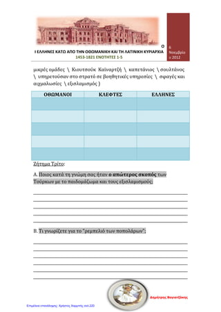 Σελίδα 4 από 4
Τετάρτη, 07 Νοεμβρίου 2012
8. Να χαρακτηρίσετε ως σωστές (Σ) ή λανθασμένες (Λ) τις παρακάτω προτάσεις:
[10 μονάδες]

Οι Οθωμανοί ενδιαφέρονταν ιδιαίτερα για το εμπόριο, γι’ αυτό
έκαναν τις Διομολογήσεις.
(………..)

Χάρη στο εμπόριο και στη ναυτιλία οι Έλληνες καλυτέρεψαν σιγά-
σιγά τη ζωή τους την περίοδο της Τουρκοκρατίας.
(………..)

Οι Έλληνες ασχολήθηκαν με το εμπόριο και τη ναυτιλία γιατί οι
Οθωμανοί Σουλτάνοι τους παρείχαν προνόμια.
(………..)

Η Οθωμανική Αυτοκρατορία από τα μέσα περίπου του 16ου
αιώνα
άρχισε να παρακμάζει.
(………..)

Οι παροικίες ήταν ελληνικές πόλεις που έγιναν σημαντικά εμπορικά
κέντρα.
(………..)
9. Τι γνωρίζετε για την πολιτική οργάνωση των Ελλήνων κατά την περίοδο της
Τουρκοκρατίας; [8 μονάδες]
……………………………………………………………………………………………………………………………
……………………………………………………………………………………………………………………………
……………………………………………………………………………………………………………………………
……………………………………………………………………………………………………………………………
……………………………………………………………………………………………………………………………
……………………………………………………………………………………………………………………………
……………………………………………………………………………………………………………………………
……………………………………………………………………………………………………………………………
……………………………………………………………………………………………………………………………
………………………………………………………………………………………………………………………...
ΚΑΛΗ ΕΠΙΤΥΧΙΑ !!!
Γεώργιος Π. Μαυροειδάκος
Επιμέλεια: Χρήστος Χαρμπής http://st-taksh.blogspot.gr σελ.221
 