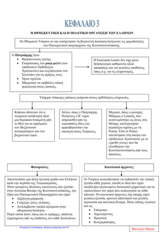 ΕΝΟΤΗΤΑ Β: ΟΙ ΕΛΛΗΝΕΣ ΚΑΤΩ ΑΠΟ ΤΗΝ ΟΘΩΜΑΝΙΚΗ ΚΑΙ
ΤΗ ΛΑΤΙΝΙΚΗ ΚΥΡΙΑΡΧΙΑ (1453-1821)
ΚΕΦΑΛΑΙΟ 1 : Η ΚΑΤΑΚΤΗΣΗ ΤΗΣ ΕΛΛΗΝΙΚΗΣ ΧΕΡΣΟΝΗΣΟΥ
ΕΡΩΤΗΣΕΙΣ –ΑΠΑΝΤΗΣΕΙΣ
1) Πώς οδηγήθηκε στην παρακμή η Βυζαντινή αυτοκρατορία;
Η άλλοτε ένδοξη Βυζαντινή αυτοκρατορία ,ήδη από τον 13ο
αιώνα αντιμετώπιζε
πολλά πολιτικά, κοινωνικά και οικονομικά προβλήματα. Ξένες φυλές από το Βορρά
και την Ανατολή έμπαιναν στα εδάφη της με ειρηνικό ή βίαιο τρόπο, ενώ οι
Χριστιανοί της Δύσης, κυρίως οι Βενετοί εκμεταλλεύονταν τα σπουδαιότερα
εμπορικά λιμάνια προκαλώντας τον οικονομικό μαρασμό των ντόπιων κατοίκων.
Έτσι η άλωση της Κωνσταντινούπολης από τους Οθωμανούς Τούρκους το 1453,ήταν
το φυσικό αποτέλεσμα αυτής της παρακμής.
2) Πότε κατακτήθηκε η ελληνική χερσόνησος από τους Τούρκους;
Η ελληνική χερσόνησος κατακτήθηκε από τους Οθωμανούς Τούρκους μέσα σε δυο
αιώνες( 15ος
- 17ος
).
3)Όλες οι περιοχές της ελληνικής χερσονήσου ήταν στην κυριαρχία των
Τούρκων;
Όχι. Πολλές περιοχές στον ελλαδικό χώρο ήδη από το 1204 ήταν στην κυριαρχία των
Λατίνων και κυρίως των Βενετών, των Γενουατών και των Φράγκων όπου και
παρέμειναν σε αυτούς για μικρότερο ή μεγαλύτερο χρονικό διάστημα και μετά το
1453 .Μόνο τα Ιόνια Νησιά, εκτός τη Λευκάδα, δεν πέρασαν ποτέ στην οθωμανική
εξουσία. Από την εξουσία των Βενετών αρχικά ,πέρασαν στην εξουσία των Γάλλων
και στη συνέχεια των Άγγλων.
4) Τι ονομάζουμε Τουρκοκρατία;
Τουρκοκρατία ονομάζουμε το χρονικό διάστημα από την κατάκτηση της ελληνικής
Χερσονήσου, στα μέσα του 15ου
αιώνα, μέχρι και τη Μεγάλη Επανάσταση του 1821,
που οδήγησε στο σχηματισμό του νέου ελληνικού κράτους.
5)Πώς ήταν για τους Χριστιανούς οι δυο πρώτοι αιώνες της Τουρκοκρατίας;
Ήταν εξαιρετικά δύσκολοι. Στο χρονικό αυτό διάστημα παρατηρούνται μεγάλες
δημογραφικές, οικονομικές και κοινωνικές αλλαγές .Αρκετοί κάτοικοι
μετακινήθηκαν σε ορεινούς τόπους της Οθωμανικής Αυτοκρατορίας, βυζαντινοί
άρχοντες εξαφανίστηκαν μετά την Άλωση, αρκετοί λόγιοι ( μορφωμένοι και
πνευματικοί άνθρωποι) έφυγαν στη Δυτική Ευρώπη. Τελικά όμως οι υπόδουλοι
Έλληνες κατάφεραν να μη χάσουν την εθνική τους ταυτότητα ,αφού πέτυχαν με τη
Άννα Πουλή1
Επιμέλεια: Χρήστος Χαρμπής http://st-taksh.blogspot.gr σελ.75
 