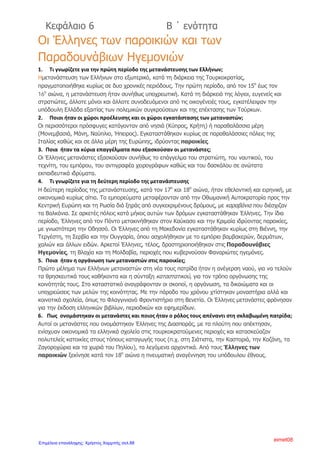 ΕΝΟΤΗΤΑ Β- ΚΕΦΑΛΑΙΟ 9 : ΤΑ ΚΥΡΙΟΤΕΡΑ ΕΠΑΝΑΣΤΑΤΙΚΑ
ΚΙΝΗΜΑΤΑ
ΕΡΩΤΗΣΕΙΣ- ΑΠΑΝΤΗΣΕΙΣ
1)Στη διάρκεια της Τουρκοκρατίας οι υπόδουλοι Έλληνες είχαν
προσπαθήσει να απελευθερωθούν;
Στη διάρκεια της Τουρκοκρατίας οι Έλληνες έκαναν πολλές εξεγέρσεις
εναντίον των Οθωμανών. Τις περισσότερες από αυτές τις υποκινούσαν
ευρωπαϊκές δυνάμεις που βρίσκονταν σε πόλεμο με τους Τούρκους και
προσπαθούσαν με τον τρόπο αυτό να διασπάσουν τον τουρκικό στρατό
και να τον αποδυναμώσουν.
2)Τα επαναστατικά αυτά κινήματα πριν την Επανάσταση του 1821,
έφτασαν στο σκοπό τους; Ναι ή όχι και γιατί;
Τα κινήματα αυτά παρόλο που είχαν κάποιες επιτυχίες δεν κατάφεραν να
φτάσουν στο σκοπό τους, γιατί ήταν ανοργάνωτα και τοπικά
περιορισμένα.
3)Πότε ξεκίνησαν οι προσπάθειες για απελευθέρωση και από ποιους;
Το 16ο
αιώνα πολλοί Κερκυραίοι, Κρητικοί και Μανιάτες πολέμησαν
τους Οθωμανούς Τούρκους είτε στο πλευρό των Βενετών και των
Ισπανών είτε μόνοι τους, στην ξηρά και στη θάλασσα. Μάλιστα, στη
ναυμαχία της Ναυπάκτου το 1571 όπου ο τουρκικός στόλος
καταστράφηκε ολοκληρωτικά από τους Δυτικούς, συμμετείχαν και
ελληνικά πλοία.
4) Στη διάρκεια του 17ου
αιώνα ποιες αξιόλογες προσπάθειες για
απελευθέρωση έγιναν;
Το 1600 ο Μητροπολίτης Λαρίσης Διονύσιος ο Φιλόσοφος ξεσήκωσε
τους υπόδουλους Έλληνες στην ορεινή Θεσσαλία. Το κίνημα του όμως
απέτυχε και ο ίδιος διέφυγε στη Ρώμη και έπειτα στην Ισπανία ζητώντας
ενισχύσεις. Εννέα χρόνια αργότερα επέστρεψε στην τουρκοκρατούμενη
Ελλάδα, ξεσηκώνοντας τους κατοίκους της Θεσπρωτίας. Οι Τούρκοι
κατέπνιξαν το κίνημά του και τον ίδιο τον έπιασαν και τον θανάτωσαν με
μαρτυρικό θάνατο. Εξαιτίας των συνεπειών των αποτυχημένων
κινημάτων του οι εχθροί του τον αποκαλούσαν ειρωνικά «Σκυλόσοφο».
5) Από την πλευρά των Βενετών ποια προσπάθεια έγινε ;
Οι Βενετοί πολιόρκησαν την Αθήνα και το 1699 κατέλαβαν σχεδόν
όλη την Πελοπόννησο. Όμως μετά από δύο δεκαετίες αυτή πέρασε ξανά
στην κατοχή των Οθωμανών και από τότε η Βενετία έπαψε να παίζει
ενεργό ρόλο στις ελληνικές υποθέσεις.
6) Στα τέλη του 18ου
αιώνα οι ελπίδες των υπόδουλων Ελλήνων
αναπτερώθηκαν καθώς ανέλαβε δράση η Ρωσία. Ποιες
επαναστατικές ενέργειες σημειώθηκαν τότε και ποια τα
αποτελέσματά τους;
Η πρώτη επαναστατική προσπάθεια στα τέλη του 18ου
αιώνα ,άρχισε
το 1769 κι έμεινε γνωστή ως «Ορλωφικά», από το όνομα των Ορλώφ,
Άννα Πουλή1
Επιμέλεια: Χρήστος Χαρμπής http://st-taksh.blogspot.gr σελ.89
 