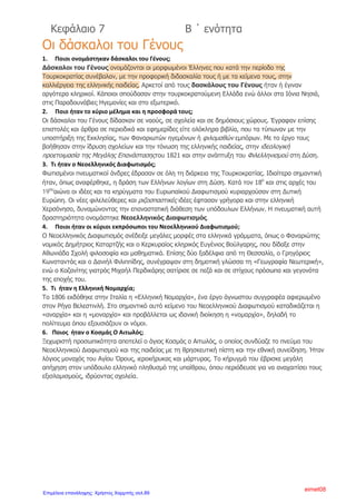 Ρώσων αρχηγών του κινήματος. Η Ρωσία που τότε βρισκόταν σε πόλεμο
με την Τουρκία, για να στρέψει την προσοχή του αντιπάλου της αλλού,
ξεσήκωσε τους Έλληνες. Η επανάσταση απλώθηκε γρήγορα στην
Πελοπόννησο, κι έφτασε και στη Στερεά. Οι επαναστάτες όμως
νικήθηκαν και έπαθαν μεγάλες συμφορές. Πιο πολύ πλήρωσε η
Πελοπόννησος.( Η φράση «ο κατακαημένος Μοριάς» έχει μείνει από την
εποχή εκείνη).
Παράλληλα ο πρόκριτος Ιωάννης Βλάχος( Δασκαλογιάννης)
ξεσήκωσε τα Σφακιά της Κρήτης και στη ναυμαχία του Τσεσμέ (στη
σημερινή Τουρκία απέναντι από τη Χίο)ο ολιγάριθμος ορθόδοξος
στόλος νίκησε τους Οθωμανούς.
Οι συγκρούσεις τερματίστηκαν με τη Συνθήκη του Κιουτσούκ
Καϊναρτζή το 1774.
Άλλη επαναστατική προσπάθεια πραγματοποιήθηκε λίγο αργότερα
(1788) με αρχηγό το Λάμπρο Κατσώνη, αξιωματικό του ρωσικού
στρατού. Ο Κατσώνης κατάφερε με το μικρό του στόλο να
κυριαρχήσει στο Αιγαίο και να γίνει ο φόβος και ο τρόμος των
Τούρκων και των πειρατών. Στις ναυτικές επιχειρήσεις ήταν μαζί του
και ο κλέφτης Γεώργιος Ανδρίτσος, πατέρας του Οδυσσέα Ανδρούτσου,
ήρωα της Επανάστασης. Όμως η Ρωσία που είχε κινήσει την
επανάσταση, έκαμε πάλι ειρήνη με τους Τούρκους και ο Κατσώνης
εγκαταλείφθηκε , αφού προηγουμένως ο στόλος του έπαθε πανωλεθρία
από τον τουρκικό ,έξω από τα στενά της Άνδρου.
7) Γιατί ήταν σημαντική η συνθήκη του Κιουτσούκ Καϊναρτζή ;
Η συνθήκη αυτή ήταν πολύ σημαντική , αφού η Ρωσία θεώρησε πως
απέκτησε το δικαίωμα να παρεμβαίνει στα εσωτερικά της Οθωμανικής
Αυτοκρατορίας, προκειμένου να προστατεύσει τους Χριστιανούς που
ζούσαν εκεί. Επίσης οι Έλληνες έμποροι απέκτησαν το δικαίωμα να
υψώνουν στα καράβια τους τη ρωσική σημαία.
8) Πού αλλού στράφηκαν οι ελπίδες των Ελλήνων για απελευθέρωση
στα τέλη του 18ου
αιώνα και γιατί;
Στράφηκαν και προς τους Γάλλους του Ναπολέοντα, λόγω της διάδοσης
των φιλελεύθερων ιδεών της Γαλλικής Επανάστασης. Τον επαναστατικό
αναβρασμό ενίσχυσαν και διάφορα δημοσιεύματα Ελλήνων
Διαφωτιστών υπέρ των Γάλλων. Γρήγορα όμως και οι ελπίδες αυτές
διαψεύστηκαν.
9) Τι συνειδητοποίησαν οι Έλληνες στις αρχές του 1800( 19ο
αι.);
Αρχές του 19ου
αι. συνειδητοποίησαν οι Έλληνες, μετά από όλα όσα
είχαν γίνει, ότι για να απελευθερωθούν έπρεπε να στηριχτούν στις δικές
τους δυνάμεις.
Άννα Πουλή2
Επιμέλεια: Χρήστος Χαρμπής http://st-taksh.blogspot.gr σελ.90
 