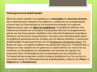 Παλαιοχριστιανική ψηφιδογραφία
Μετά την πρώτη περίοδο της ζωγραφικής σε κατακόμβες και ιδιωτικές κατοικίες
όσο ο Χριστιανισμός παρέμενε στην αφάνεια, η εκδήλωση της αυτοκρατορικής
εύνοιας προς τον Χριστιανισμό με τον Κωνσταντίνο έστρεψε την εικαστική
έκφραση κυρίως προς την τέχνη του ψηφιδωτού. Το ψηφιδωτό ανθούσε στην
ελληνιστική Ανατολή και τη Ρωμαϊκή Αυτοκρατορία ήδη από τα προχριστιανικά
χρόνια και είχε δημιουργήσει παράδοση στην πολυτελή διακόσμηση ανακτόρων,
επαύλεων και λουτρικών συγκροτημάτων. Ενώ όμως στον ελληνορωμαϊκό κόσμο
τα ψηφιδωτά χρησιμοποιούνταν συνήθως για την κάλυψη δαπέδων, οι Βυζαντινοί
ψηφιδογράφοι τα χρησιμοποίησαν και στη διακόσμηση εσωτερικών τοίχων. Στη
βυζαντινή τέχνη, το ψηφιδωτό φθάνει στη μεγαλύτερη ακμή του. Η λαμπρότητα, η
αντοχή του στην υγρασία και τον χρόνο και το υψηλό κόστος των υλικών και της
εκτέλεσής του θεωρήθηκαν ότι εξασφάλιζαν την ποιότητα που άρμοζε στη
μνημειακή τέχνη της θριαμβέυουσας αυτοκρατορίας και της εκκλησίας της.
Τα σημαντικότερα μνημειακά σύνολα εντοίχιων ψηφιδωτών του 5ου και 6ου αι.,
της εποχής ακμής της Παλαιοχριστιανικής ψηφιδογραφίας, σώζονται στη Ρώμη, τη
Ραβέννα και τη Θεσσαλονίκη.
 