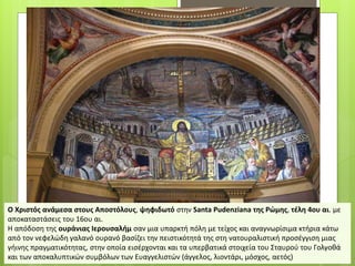 Ο Χριστός ανάμεσα στους Αποστόλους, ψηφιδωτό στην Santa Pudenziana της Ρώμης, τέλη 4ου αι. με
αποκαταστάσεις του 16ου αι.
Η απόδοση της ουράνιας Ιερουσαλήμ σαν μια υπαρκτή πόλη με τείχος και αναγνωρίσιμα κτήρια κάτω
από τον νεφελώδη γαλανό ουρανό βασίζει την πειστικότητά της στη νατουραλιστική προσέγγιση μιας
γήινης πραγματικότητας, στην οποία εισέρχονται και τα υπερβατικά στοιχεία του Σταυρού του Γολγοθά
και των αποκαλυπτικών συμβόλων των Ευαγγελιστών (άγγελος, λιοντάρι, μόσχος, αετός)
 