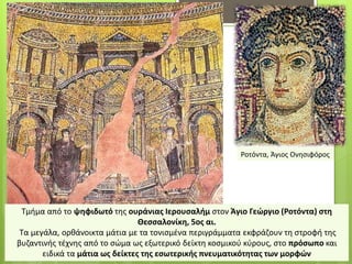 Τμήμα από το ψηφιδωτό της ουράνιας Ιερουσαλήμ στον Άγιο Γεώργιο (Ροτόντα) στη
Θεσσαλονίκη, 5ος αι.
Τα μεγάλα, ορθάνοικτα μάτια με τα τονισμένα περιγράμματα εκφράζουν τη στροφή της
βυζαντινής τέχνης από το σώμα ως εξωτερικό δείκτη κοσμικού κύρους, στο πρόσωπο και
ειδικά τα μάτια ως δείκτες της εσωτερικής πνευματικότητας των μορφών
Ροτόντα, Άγιος Ονησιφόρος
 