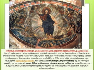 Το Όραμα του Προφήτη Ιεζεκιήλ, ψηφιδωτό στον Όσιο Δαβίδ της Θεσσαλονίκης, β΄μισό 5ου αι.
Ζωηρή, πολύχρωμη είναι η απόδοση του παραδείσιου τοπίου, στο οποίο εικονίζεται ο Χριστός με τα
αποκαλυπτικά σύμβολα των Ευαγγελιστών, τους ποταμούς του Παραδείσου και δύο προφήτες. Ωστόσο
η αιώρηση του Χριστού μέσα σε κύκλο που συμβολίζει τη δόξα, το μέγεθός του σύμφωνα με τους
κανόνες της ιερατικής προοπτικής, που θέλουν μεγαλύτερες τις σημαντικότερες, όχι τις εγγύτερες
μορφές, και η σχηματική, χωρίς βάθος απόδοση του σώματος και του ενδύματος αποκαλύπτουν τις
αντιρρεαλιστικές, αφαιρετικές τάσεις εξαΰλωσης που θα κυριαρχήσουν στη βυζαντινή τέχνη των
επόμενων αιώνων.
 