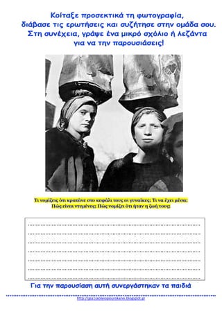 http://gia1sxoleiopourokarei.blogspot.gr
Τι νομίζεις ότι κρατάνε στο κεφάλι τους οι γυναίκες; Τι να έχει μέσα;
Πώς είναι ντυμένες; Πώς νομίζει ότι ήταν η ζωή τους;
............................................................................................................
............................................................................................................
............................................................................................................
............................................................................................................
............................................................................................................
............................................................................................................
............................................................................................................
 