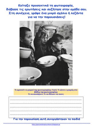 http://gia1sxoleiopourokarei.blogspot.gr
Τι κρατούν οι μικροί της φωτογραφίας; Γιατί; Τι κάνει ο μικρός στο
βάθος της φωτογραφίας;
Τι να κοιτάζουν; Τι να θέλουν να πουν;
............................................................................................................
............................................................................................................
............................................................................................................
............................................................................................................
............................................................................................................
............................................................................................................
............................................................................................................
 