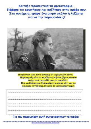 http://gia1sxoleiopourokarei.blogspot.gr
Τι έχει στον ώμο του ο άντρας; Τι νομίζεις ότι κάνει;
Παρατηρείς κάτι το παράξενο; Μήπως ξέρεις κάποιο
στίχο από τραγούδι που να ταιριάζει;
Πού να βρίσκεται; Μπορούμε να πούμε κάτι για τις
καιρικές συνθήκες; Από πού το καταλαβαίνουμε;
................................................................................................................
................................................................................................................
................................................................................................................
................................................................................................................
................................................................................................................
................................................................................................................
...............................................................................................................
 