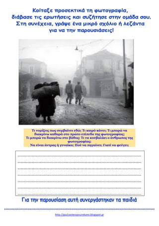 http://gia1sxoleiopourokarei.blogspot.gr
Τι νομίζεις πως συμβαίνει εδώ; Τι καιρό κάνει; Τι μπορώ να
διακρίνω καθαρά στο πρώτο επίπεδο της φωτογραφίας;
Τι μπορώ να διακρίνω στο βάθος; Τι να κουβαλάει ο άνθρωπος της
φωτογραφίας;
Να είναι άντρας ή γυναίκα; Πού να πηγαίνει; Γιατί να φεύγει;
............................................................................................................
............................................................................................................
............................................................................................................
............................................................................................................
............................................................................................................
............................................................................................................
............................................................................................................
 