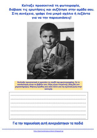 http://gia1sxoleiopourokarei.blogspot.gr
Κοίταξε προσεκτικά τι κρατάει το παιδί της φωτογραφίας. Σε τι
κατάσταση είναι το βιβλίο του; Πώς είναι ντυμένος; Πώς θα τον
χαρακτήριζες; Μήπως έμαθες και κάτι άλλο για τη σχολική ζωή στην
κατοχή;
............................................................................................................
............................................................................................................
............................................................................................................
............................................................................................................
............................................................................................................
............................................................................................................
............................................................................................................
 