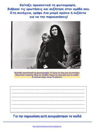 http://gia1sxoleiopourokarei.blogspot.gr
Κοίταξε προσεκτικά τη φωτογραφία. Τι έχεις να πεις για τη γυναίκα;
Πώς είναι ντυμένη; Πώς να νοιώθει Έχεις να πεις κάτι για το παιδί;
Τι γίνεται γύρω τους; Τι κάνουν;
............................................................................................................
............................................................................................................
............................................................................................................
............................................................................................................
............................................................................................................
............................................................................................................
............................................................................................................
 