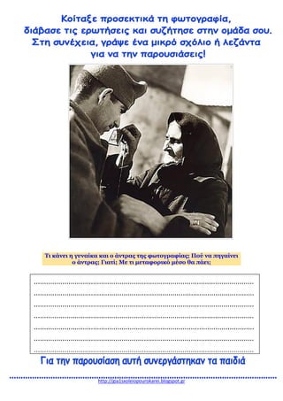 http://gia1sxoleiopourokarei.blogspot.gr
Τι κάνει η γυναίκα και ο άντρας της φωτογραφίας; Πού να πηγαίνει
ο άντρας; Γιατί; Με τι μεταφορικό μέσο θα πάει;
............................................................................................................
............................................................................................................
............................................................................................................
............................................................................................................
............................................................................................................
............................................................................................................
............................................................................................................
 
