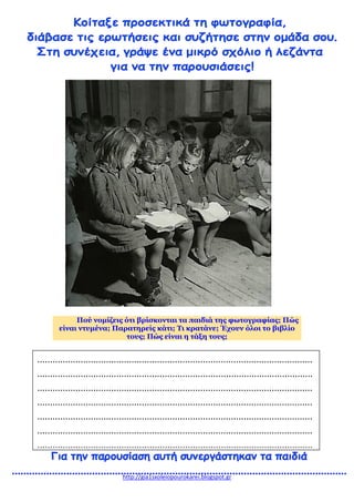 http://gia1sxoleiopourokarei.blogspot.gr
Πού νομίζεις ότι βρίσκονται τα παιδιά της φωτογραφίας; Πώς
είναι ντυμένα; Παρατηρείς κάτι; Τι κρατάνε; Έχουν όλοι το βιβλίο
τους; Πώς είναι η τάξη τους;
............................................................................................................
............................................................................................................
............................................................................................................
............................................................................................................
............................................................................................................
............................................................................................................
............................................................................................................
 