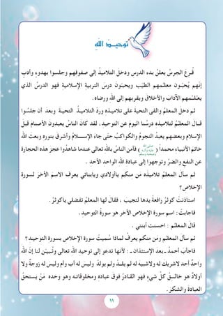 11
ٍ‫وأدب‬ ٍ‫بهدوء‬ ‫وجلسوا‬ ‫هم‬ِ‫ف‬‫صفو‬ ‫إلى‬ ُ‫التالميذ‬ َ‫ودخل‬ ِ‫الدرس‬ ‫بدء‬ ُ‫يعلن‬ ُ‫الجرس‬ َ‫ع‬ِ‫ـر‬ُ‫ق‬
‫الذي‬ ُ‫الدرس‬ ‫فهو‬ ِ‫ة‬‫اإلسالمي‬ ِ‫ة‬‫التربي‬ َ‫درس‬ َ‫ون‬ّ‫ويحبـ‬ ‫ب‬ّ‫ي‬‫الط‬ ‫مهم‬ِّ‫معلـ‬ ‫ـون‬ّ‫ب‬‫ح‬ُ‫ي‬ ‫ّهم‬‫ن‬‫إ‬
.‫ورضاه‬ ِ‫هلل‬‫ا‬ ‫إلى‬ ‫ويقربهم‬ َ‫واألخالق‬ َ‫اآلداب‬ ‫مهم‬ِّ‫لــ‬ُ‫يعـ‬
‫وا‬ ُ‫جلس‬ ‫أن‬ َ‫وبعد‬ َ‫ة‬‫التحيـ‬ ُ‫التالميـذ‬ ّ‫د‬‫ور‬ ِ‫ه‬‫تالميـذ‬ ‫على‬ َ‫ة‬‫التحي‬ ‫والقى‬ ُ‫المعلم‬ َ‫دخل‬ ‫ثم‬
َ‫قبل‬ َ‫م‬‫األصنا‬ َ‫يعبدون‬ ُ‫الناس‬ َ‫كان‬ ‫لقد‬ ،ِ‫التوحيد‬ ‫عن‬ َ‫م‬‫اليو‬ ‫نا‬ ُ‫درس‬ ِ‫ه‬‫لتالميذ‬ ُ‫م‬ِّ‫المعلـ‬ َ‫قــال‬
‫اهلل‬ َ‫وبعث‬ ِ‫ه‬‫بنور‬ َ‫وأشرق‬ ُ‫م‬‫اإلســــال‬ َ‫ء‬‫جا‬ ‫ى‬ّ‫ت‬‫ح‬ ُ‫والكواكب‬ ُ‫م‬‫النجو‬ ُ‫يعبد‬ ‫وبعضهم‬ ‫اإلسالم‬
‫الحجارة‬ ‫هذه‬ َ‫عجز‬ ‫وا‬ُ‫شاهد‬ ‫عندما‬ ‫تعالى‬ ِ‫هلل‬‫با‬ ُ‫الناس‬ ‫فآمن‬ ) ( ً‫ا‬‫محمد‬ ِ‫ء‬‫األنبيا‬ َ‫خاتم‬
. ِ‫األحد‬ ِ‫الواحد‬ ِ‫هلل‬‫ا‬ ِ‫ة‬‫عباد‬ ‫إلى‬ ‫وتوجهوا‬ ِّ‫والضر‬ ِ‫النفع‬ ‫عن‬
ِ‫ة‬‫لسور‬ َ‫األخر‬ َ‫االسم‬ ‫يعرف‬ ‫ويابناتي‬ ‫ياأوالدي‬ ‫نكم‬ِ‫م‬ ‫ن‬َ‫م‬ ‫ه‬َ‫تالميذ‬ ُ‫المعلم‬ َ‫سأل‬ ‫ثم‬
‫؟‬ ِ‫اإلخالص‬
.ُ‫ياكوثر‬ ‫تفضلي‬ ُ‫المعلم‬ ‫لها‬ َ‫فقال‬ ، َ‫لتجيب‬ ‫يدها‬ ً‫ة‬‫رافع‬ ُ‫كوثر‬ ْ‫استاذنت‬
.ِ‫التوحيد‬ ُ‫ة‬‫سور‬ ‫هو‬ ‫األخر‬ ‫اإلخالص‬ ‫سورة‬ ‫اسم‬ : ْ‫فاجابت‬
. ‫أبنتي‬ ِ‫احسنت‬ : ‫م‬ِّ‫المعلـ‬ َ‫قال‬
‫؟‬ِ‫التوحيـد‬ ِ‫ة‬‫بسور‬ ِ‫اإلخالص‬ ‫سورة‬ ْ‫ميت‬ ُ‫س‬ ‫لماذا‬ ُ‫يعرف‬ ‫نكم‬ِ‫م‬ ‫ن‬َ‫م‬‫و‬ ‫م‬ِّ‫المعلـ‬ َ‫سأل‬ ‫ثم‬
َ‫اهلل‬ ّ‫إن‬ ‫لنا‬ ‫ن‬ّ‫ـبيـ‬ُ‫ت‬‫و‬ ‫تعالى‬ ِ‫هلل‬‫ا‬ ِ‫توحيد‬ ‫إلى‬ ‫تدعو‬ ‫ألنها‬ : ‫ـ‬ ‫اإلستئذان‬ َ‫بعد‬ ‫ـ‬ ُ‫أحمد‬ َ‫فاجأب‬
‫وال‬ ٌ‫ة‬‫زوج‬ ‫له‬ َ‫وليس‬ ‫وأم‬ ‫أب‬ ‫له‬ َ‫وليس‬ ْ‫يولد‬ ‫ولم‬ ْ‫يلــد‬ ‫لم‬ ‫له‬ َ‫والشبيه‬ ‫له‬ َ‫الشريك‬ ‫أحد‬ ٌ‫واحد‬
ُ‫يستحق‬ ْ‫ن‬َ‫م‬ ‫وحده‬ ‫وهو‬ ‫ومخلوقاتـه‬ ِ‫ه‬‫عباد‬ َ‫فوق‬ ُ‫ر‬‫القـاد‬ ‫فهو‬ ٍ‫شيء‬ ِّ‫كل‬ ُ‫ق‬ِ‫ـ‬‫خالــ‬ ‫هو‬ ٌ‫د‬‫أوال‬
.َ‫والشكر‬ َ‫ة‬‫العباد‬
ِ‫ه‬ّ‫ل‬‫ال‬ ُ‫توحيـــد‬
‫اهلل‬ ‫صلى‬
‫وآلــه‬ ‫عليه‬
‫وسلم‬ ‫وصحبه‬
 