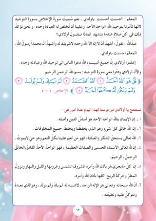 ِ‫التوحيد‬ ِ‫ة‬‫بسور‬ ‫اإلخالص‬ ُ‫ة‬‫سور‬ ْ‫ميت‬ ُ‫س‬ ‫نعم‬ ، ‫ياولدي‬ َ‫أحسنت‬ َ‫أحسنت‬ : ‫المعلم‬
ُ‫نؤكد‬ ‫نحن‬ ‫.و‬ ‫وحده‬ َ‫ة‬‫العباد‬ ‫له‬ َ‫خلص‬ُ‫ن‬ ‫أن‬ ‫وعلينا‬ ‫األحد‬ ‫الواحد‬ ِ‫هلل‬‫ا‬ ِ‫بتوحيد‬ ‫رنا‬ُ‫م‬‫تأ‬ ‫ّها‬‫ن‬‫ال‬
‫أوالدي؟‬ ُ‫نــقـــول‬ ‫فماذا‬ ‫نتشهد‬ ‫ما‬ َ‫عند‬ ٍ‫صالة‬ ّ‫كل‬ ‫في‬َ ‫ذلك‬
.ِ‫هلل‬‫ا‬ ُ‫رسول‬ ً‫ا‬‫محمد‬ ّ‫أن‬ ُ‫وأشهد‬ ‫له‬ َ‫الشريك‬ ‫وحده‬ ‫اهلل‬ ‫األ‬ َ‫إله‬ ‫ال‬ ّ‫أن‬ ُ‫أشهد‬ :ُ‫نقول‬ : ‫اهلل‬ُ‫عبد‬
.‫ياولدي‬ ‫احسنت‬ ُ‫المعلم‬
.‫وحده‬ ِ‫ه‬‫وعبادت‬ ِ‫هلل‬‫ا‬ ِ‫توحيد‬ ‫الى‬ ‫الناس‬ ‫دعوا‬ ِ‫هلل‬‫ا‬ ِ‫ء‬‫أنبيـــــا‬ َ‫جميع‬ َّ‫إن‬ ‫أوالدي‬ ‫إعلموا‬
‫الرحيم‬ ‫الرحمن‬ ‫اهلل‬ ‫بسم‬ :‫التوحيد‬ ‫سورة‬ ‫معي‬ ‫وا‬ُ‫د‬‫رد‬ ‫أوالدي‬ ‫واآلن‬
‫ﭝ‬‫ﭜ‬‫ﭛ‬‫ﭚ‬‫ﭙ‬‫ﭘ‬‫ﭗ‬‫ﭖ‬‫ﭕ‬‫ﭔ‬‫ﭓ‬‫ﭒ‬‫ﭑ‬‫ﱫ‬
٤ – ١ :‫اإلخالص‬ ‫ﱪ‬‫ﭣ‬‫ﭢ‬‫ﭡ‬‫ﭠ‬‫ﭟ‬‫ﭞ‬
: ‫هي‬ ٍ‫أمور‬ ‫عدة‬ ِ‫م‬‫اليو‬ ‫لهذا‬ ‫نا‬ ِ‫درس‬ ‫ن‬َ‫م‬ ‫أوالدي‬ ‫يا‬ ‫نستنتج‬
.ِ‫ه‬‫وأصل‬ ِ‫الدين‬ ُ‫أساس‬ ‫هو‬ ِ‫األحد‬ ِ‫الواحد‬ ‫باهلل‬ َ‫اإليمان‬ ‫إن‬ ‫ــ‬ 1
. ِ‫المخلوقات‬ َ‫جميع‬ ُ‫ويحفظ‬ ‫نا‬ ْ‫يحفظ‬ ‫الذي‬ ‫وهو‬ ٍ‫شيء‬ ّ ‫كل‬ ُ‫خالق‬ َ‫اهلل‬ ‫إن‬ ‫ـ‬ 2
. ُ‫اليموت‬ ّ‫حي‬ ‫وهو‬ ِ‫النعم‬ ِّ‫بكل‬ ‫علينا‬ َ‫أنعم‬ ‫ن‬َ‫م‬ ‫فهو‬ ‫َ؛‬‫ة‬‫والعباد‬ َ‫الشكر‬ ُ‫يستحق‬ ‫تعالى‬ ُ‫اهلل‬ ‫ـ‬ 3
ُ‫،الخالق‬ُ‫ر‬‫القاد‬ ُ‫األحد‬ ُ‫الواحد‬ ‫فهو‬ ، َ‫ة‬‫العظيم‬ َ‫والصفات‬ ‫الحسنى‬ َ‫ء‬‫األسما‬ ‫تعالى‬ ‫هلل‬ ّ‫إن‬ ‫ـ‬ 4
.ُ‫الرحيم‬ ، ُ‫الرحمن‬
ُ‫ونزول‬ ‫والنهار‬ ‫والليل‬ ‫وغروبها‬ ِ‫الشمس‬ ‫فشروق‬ ‫وأمره‬ ِ‫هلل‬‫ا‬ ِ‫بأذن‬ ‫هو‬ ‫ايجري‬َ‫م‬ َّ‫كل‬ ّ‫إن‬ ‫ـ‬ 5
.‫وأمره‬ ِ‫هلل‬‫ا‬ ِ‫بأذن‬ ‫ها‬ّ‫ل‬‫ك‬ ِ‫الريح‬ ُ‫ة‬‫وحرك‬ ُ‫المطر‬
ُ‫ه‬‫نعبد‬ ‫وهوالذي‬ ، ْ‫يولد‬ ‫ولم‬ ْ‫يلد‬ ‫لم‬ ‫له‬ َ‫الشبيـه‬ ،‫الواحد‬ ‫اإلله‬ ‫هو‬ ‫وتعالى‬ ‫سبحانه‬ َ‫اهلل‬ ّ‫أن‬ ‫6ـ‬
. ‫ـه‬ُ‫ع‬‫ونطي‬ ‫عليه‬ ُ‫ونتوكل‬
12
 