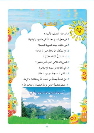 ‫؟‬َ‫واألنهار‬ َ‫الجبال‬ ‫خلق‬ ‫ن‬َ‫م‬ ‫1ـ‬
‫ها؟‬ِ‫ن‬‫وألوا‬ ‫ها‬ِ‫طعم‬ ‫في‬ ً‫ة‬‫مختلف‬ َ‫الثمار‬ َ‫جعل‬ ‫ن‬َ‫م‬ ‫2ـ‬
‫؟‬ِ‫ة‬‫البديع‬ ِ‫ة‬‫الصور‬ ِ‫ه‬‫بهذ‬ ‫َك‬‫ق‬‫خل‬ ‫ن‬َ‫م‬ ‫3ـ‬
‫ً؟‬‫ا‬‫نبات‬ ‫أو‬ ً‫ا‬‫طير‬ َ‫نخلق‬ ْ‫ان‬ ‫نا‬ُ‫ن‬‫يمك‬ ‫هل‬ ‫ـ‬ 4
‫؟‬ ٌ‫عظيم‬ ‫اهلل‬ ّ‫أن‬ ُ‫نقول‬ ‫لماذا‬ ‫ـ‬ 5
‫؟‬ ‫ماهو‬ ،‫أخر‬ ،‫اسم‬ ِ‫األخالص‬ ِ‫ة‬‫لسور‬ ‫6ـ‬
‫؟‬ ِ‫اإلخالص‬ ‫سورة‬ ‫تدعو‬ ‫اذا‬َ‫م‬ ‫إلى‬ ‫ـ‬ 7
‫هذا؟‬ ‫نا‬ ِ‫درس‬ ‫من‬ ُ‫ه‬‫أستنتجت‬ ‫الذي‬َ‫م‬ ‫ـ‬ 8
.‫اذكرها‬ ‫؟‬ِ‫ه‬‫وصفات‬ ِ‫هلل‬‫ا‬ ‫اسماء‬ ‫من‬ ً‫ا‬‫بعض‬ ُ‫تحفظ‬ ‫هل‬ ‫ـ‬ 9
‫؟‬ ِ‫هلل‬‫ا‬ ‫وحدانية‬ ‫الشهادة‬ ُ‫تؤكد‬ ‫وهل‬ ‫؟‬ُ‫نتشهد‬ َ‫كيف‬ ‫ـ‬ 10
‫شيء‬ ِّ‫كل‬ ‫خالق‬ ‫األحد‬ ‫الواحد‬ ‫اهلل‬ ‫بحان‬ ُ‫س‬
13
‫املناق�شة‬
 