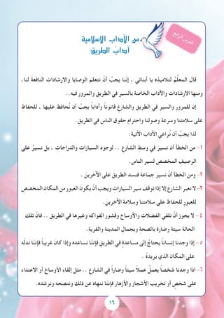 16
،‫لنا‬ َ‫ة‬‫النافع‬ ِ‫واالرشادات‬ ‫الوصايا‬ َ‫نتعلم‬ ْ‫أن‬ ُ‫يجب‬ ‫ّنا‬‫ن‬‫إ‬ ، ‫أبنائي‬ ‫يا‬ ‫ه‬ِ‫لتالميذ‬ ُ‫م‬ِّ‫ل‬‫المع‬ ‫قال‬
..‫فيه‬ ِ‫ر‬‫والمرو‬ ِ‫الطريق‬ ‫في‬ ِ‫بالسير‬ ‫الخاصة‬ ‫واآلداب‬ ‫االرشادات‬ ‫ومنها‬
ِ‫للحفاظ‬ ، ‫عليها‬ ‫حافظ‬ُ‫ن‬ ‫أن‬ ُ‫يجب‬ ً‫ا‬‫وآداب‬ ً‫ا‬‫قانون‬ ِ‫والشارع‬ ِ‫الطريق‬ ‫في‬ ِ‫والسير‬ ِ‫ر‬‫للمرو‬ ‫إن‬
. ِ‫الطريق‬ ‫في‬ ِ‫الناس‬ ‫حقوق‬ ‫واحترام‬ ‫وصولنا‬ ‫وسرعة‬ ‫سالمتنا‬ ‫على‬
:‫اآلتية‬ َ‫اآلداب‬ ‫راعي‬ُ‫ن‬ ‫أن‬ ُ‫يجب‬ ‫لذا‬
‫على‬ ُ‫نسير‬ ‫بل‬ ، ِ‫والدراجات‬ ِ‫السيارات‬ ‫لوجود‬ .. ِ‫الشارع‬ ِ‫وسط‬ ‫في‬ َ‫نسير‬ ‫أن‬ ‫الخطأ‬ ‫من‬ -1
.‫الناس‬ ‫لسير‬ ِ‫المخصص‬ ِ‫الرصيف‬
. َ‫اآلخرين‬ ‫على‬ َ‫الطريق‬ ‫فنسد‬ ‫جماعة‬ َ‫نسير‬ ْ‫أن‬ ‫الخطأ‬ ‫ومن‬ -2
ِ‫المخصص‬ ِ‫المكان‬‫من‬‫العبور‬ َ‫يكون‬ ْ‫أن‬‫ويجب‬ ِ‫السيارات‬‫سير‬ َ‫توقف‬‫إذا‬‫إال‬ َ‫الشارع‬‫نعبر‬‫ال‬-3
. َ‫اآلخرين‬ ‫وسالمة‬ ‫سالمتنا‬ ‫على‬ ِ‫للحفاظ‬ ِ‫ر‬‫للعبو‬
‫تلك‬ ّ‫فان‬ .. ِ‫الطريق‬ ‫في‬ ‫وغيرها‬ ‫الفواكه‬ ‫وقشور‬ ‫واألوساخ‬ ِ‫الفضالت‬ ‫نلقي‬ ْ‫أن‬ ‫يجوز‬ ‫ال‬ - 4
.ِ‫ة‬‫والقري‬ ِ‫ة‬‫المدين‬ ِ‫وبجمال‬ ِ‫ة‬‫بالصح‬ ‫وضارة‬ ‫سيئة‬ ‫الحالة‬
‫ه‬ّ‫ل‬‫د‬َ‫ن‬ ‫ا‬ّ‫ن‬‫فإن‬ ً‫ا‬‫غريب‬ َ‫كان‬ ‫وإذا‬ ‫نساعده‬ ‫ا‬ّ‫ن‬‫فإن‬ ِ‫الطريق‬ ‫في‬ ٍ‫مساعدة‬ ‫إلى‬ ُ‫يحتاج‬ ً‫ا‬‫إنسان‬ ‫وجدنا‬ ‫إذا‬ - 5
. ُ‫ه‬‫يريد‬ ‫الذي‬ ِ‫المكان‬ ‫على‬
‫االعتداء‬ ‫أو‬ ‫األوساخ‬ ‫إلقاء‬ ‫مثل‬ .. ِ‫الشارع‬ ‫في‬ ً‫ا‬‫وضار‬ ً‫ا‬‫سيئ‬ ً‫ال‬‫عم‬ ُ‫يعمل‬ ً‫ا‬‫شخص‬ ‫وجدنا‬ ‫اذا‬ -6
.‫ونرشده‬ ‫وننصحه‬ ‫ذلك‬ ‫عن‬ ‫ننهاه‬ ‫ا‬ّ‫ن‬‫فإن‬ ‫واألزهار‬ ‫األشجار‬ ‫تخريب‬ ‫أو‬ ٍ‫شخص‬ ‫على‬
‫إ�سالمية‬‫ل‬‫ا‬‫آداب‬‫ل‬‫ا‬‫من‬
‫الطريق‬ ُ‫آداب‬�
‫ع‬‫ب‬‫ا‬‫ر‬‫ل‬‫ا‬ ‫س‬‫ر‬‫د‬‫ل‬‫ا‬
 