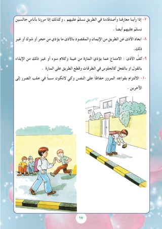 17
‫جالسين‬ ٍ‫بأناس‬ ‫مررنا‬ ‫إذا‬ ‫وكذلك‬ ، ‫عليهم‬ ُ‫نسلم‬ ِ‫الطريق‬ ‫في‬ ‫وأصدقاءنا‬ ‫معارفنا‬ ‫رأينا‬ ‫إذا‬ -7
. ً‫ا‬‫أيض‬ ‫عليهم‬ ُ‫نسلم‬
‫غير‬ ‫أو‬ ‫شوك‬ ‫أو‬ ‫حجر‬ ‫من‬ ‫يؤذي‬ ‫ما‬ ‫باألذى‬ ‫والمقصود‬ ‫اإليمان‬ ‫من‬ ‫الطريق‬ ‫عن‬ ‫األذى‬ ‫ابعاد‬ -8
.‫ذلك‬
‫اإليذاء‬ ‫من‬ ‫ذلك‬ ‫غير‬ ‫أو‬ ‫سوء‬ ‫وكالم‬ ‫غيبة‬ ‫من‬ ‫المارة‬ ‫يؤذي‬ ‫عما‬ ‫االمتناع‬ : ‫األذى‬ ُّ‫كف‬-9
. ‫المارة‬ ‫على‬ ‫الطريق‬ ‫وقطع‬ ‫الطرقات‬ ‫في‬ ‫كالجلوس‬ ‫بالفعل‬ ‫او‬ ‫بالقول‬
‫إلى‬ ‫الضرر‬ ‫جلب‬ ‫في‬ ً‫ا‬‫سبب‬ ‫النكون‬ ‫وكي‬ ‫النفس‬ ‫على‬ ً‫ا‬‫حفاظ‬ ‫المرور‬ ‫بقواعد‬ ‫االلتزام‬ -10
. ‫اآلخرين‬
 