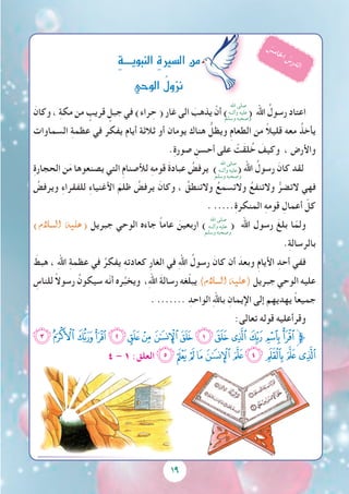 19
َ‫وكان‬ ، ِ‫ة‬‫مك‬ ‫من‬ ٍ‫قريب‬ ٍ‫جبل‬ ‫في‬ )‫راء‬ ِ‫ح‬ ( ‫غار‬ ‫الى‬ َ‫يذهب‬ ْ‫أن‬ ) ( ‫اهلل‬ ُ‫رسول‬ ‫اعتاد‬
‫السماوات‬ ِ‫ة‬‫عظم‬ ‫في‬ ‫يفكر‬ ‫أيام‬ ‫ثالثة‬ ‫أو‬ ‫يومان‬ ‫هناك‬ ُّ‫ويظل‬ ِ‫م‬‫الطعا‬ ‫من‬ ً‫ال‬‫قلي‬ ‫معه‬ ُ‫يأخذ‬
.ِ‫ة‬‫صور‬ ِ‫أحسن‬ ‫على‬ ْ‫َت‬‫ق‬‫ل‬ُ‫خ‬ َ‫وكيف‬ ، ‫واألرض‬
ِ‫ة‬‫الحجار‬ ‫ن‬َ‫م‬ ‫يصنعوها‬ ‫التي‬ ِ‫م‬‫لألصنا‬ ِ‫ه‬‫قوم‬ َ‫ة‬‫عباد‬ ُ‫يرفض‬ ) ( ‫اهلل‬ ُ‫رسول‬ َ‫كان‬ ‫لقد‬
ُ‫ويرفض‬ ِ‫ء‬‫للفقرا‬ ِ‫ء‬‫األغنيا‬ َ‫ظلم‬ ُ‫يرفض‬ َ‫وكان‬ ، ُ‫والتنطق‬ ُ‫والتسمع‬ ُ‫والتنفع‬ ُّ‫التضر‬ ‫فهي‬
. .....ِ‫ة‬‫المنكر‬ ِ‫ه‬‫قوم‬ ِ‫أعمال‬ ّ‫كل‬
)‫ال�سالم‬ ‫(عليه‬ ‫جبريل‬ ‫الوحي‬ ‫جاءه‬ ً‫ا‬‫عام‬ َ‫اربعين‬ ) ( ‫اهلل‬ ‫رسول‬ َ‫بلغ‬ ‫ا‬ّ‫ولم‬
.ِ‫ة‬‫بالرسال‬
َ‫هبط‬ ، ِ‫هلل‬‫ا‬ ِ‫ة‬‫عظم‬ ‫في‬ ُ‫يفكر‬ ِ‫ه‬‫كعادت‬ ِ‫ر‬‫الغا‬ ‫في‬ ِ‫هلل‬‫ا‬ ُ‫رسول‬ َ‫كان‬ ‫أن‬ َ‫وبعد‬ ِ‫م‬‫األيا‬ ِ‫أحد‬ ‫ففي‬
ِ‫للناس‬ ً‫ال‬‫رسو‬ ُ‫سيكون‬ ‫ّه‬‫ن‬‫أ‬ ‫ره‬ُ‫ويخب‬ ،ِ‫هلل‬‫ا‬ َ‫ة‬‫رسال‬ ‫غه‬ّ‫ل‬‫يب‬ )‫ال�سالم‬ ‫(عليه‬ ‫جبريل‬ ‫الوحي‬ ‫عليه‬
. ....... ِ‫الواحد‬ ِ‫هلل‬‫با‬ ِ‫اإليمان‬ ‫إلى‬ ‫يهديهم‬ ً‫ا‬‫جميع‬
:‫تعالى‬ ‫قوله‬ ‫وقرأعليه‬
‫ﮉ‬‫ﮈ‬‫ﮇ‬‫ﮆ‬‫ﮅ‬‫ﮄ‬‫ﮃ‬‫ﮂ‬‫ﮁ‬‫ﮀ‬‫ﭿ‬‫ﭾ‬‫ﭽ‬‫ﭼ‬‫ﭻ‬‫ﱫ‬
٤ – ١ :‫العلق‬ ‫ﮓ‬‫ﮒ‬‫ﮑ‬‫ﮐ‬‫ﮏ‬‫ﮎ‬‫ﮍ‬ ‫ﮌ‬‫ﮋ‬‫ﮊ‬
ِ‫ة‬‫النبويــــ‬ ِ‫ة‬‫ال�سري‬‫من‬
‫الوحي‬ ُُ‫ل‬‫نزو‬
ُ‫س‬‫م‬‫ا‬‫خل‬‫ا‬ ُ‫س‬‫ر‬‫د‬‫ل‬‫ا‬
‫اهلل‬ ‫صلى‬
‫وآلــه‬ ‫عليه‬
‫وسلم‬ ‫وصحبه‬
‫اهلل‬ ‫صلى‬
‫وآلــه‬ ‫عليه‬
‫وسلم‬ ‫وصحبه‬
‫اهلل‬ ‫صلى‬
‫وآلــه‬ ‫عليه‬
‫وسلم‬ ‫وصحبه‬
 