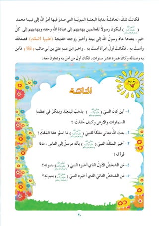 ‫محمد‬ ‫نبينا‬ ‫إلى‬ ِ‫هلل‬‫ا‬ ُ‫أمر‬ ‫فيها‬ َ‫صدر‬ ‫التي‬ ِ‫ة‬‫ــ‬ّ‫ي‬‫النبو‬ ِ‫ة‬‫البعثــ‬ َ‫ة‬‫بداي‬ ُ‫ة‬‫الحادثــ‬ َ‫تلك‬ ْ‫فكانت‬
ِّ‫كل‬ ‫إلى‬ ‫ويهديهم‬ ‫وحده‬ ِ‫هلل‬‫ا‬ ِ‫ة‬‫عباد‬ ‫إلى‬ ‫يهديهم‬ ِ‫للعالمين‬ ً‫ال‬‫رسو‬ َ‫ليكون‬ ) (
‫ه‬ْ‫ت‬‫فصدق‬ )‫ال�سالم‬ ‫(عليها‬ ‫خديجة‬ ‫زوجته‬ َ‫وأخبر‬ ِ‫ه‬‫بيت‬ ‫إلى‬ ‫اهلل‬ ُ‫رسول‬ َ‫د‬‫عا‬ ‫بعدها‬ . ٍ‫خير‬
َ‫فآمن‬ )( ‫طالب‬ ‫أبي‬ ‫بن‬ ّ‫علي‬ ِ‫ه‬‫عم‬ َ‫ابن‬ َ‫واخبر‬ . ‫به‬ ْ‫آمنت‬ ‫امرأة‬ ُ‫أول‬ ْ‫فكانت‬ . ِ‫ه‬‫ب‬ ْ‫وآمنت‬
.‫معه‬ َ‫وتعاون‬ ِ‫ه‬‫ب‬ َ‫آمن‬ ‫من‬ َ‫أول‬ َ‫فكان‬ ، ٍ‫سنوات‬ َ‫عشر‬ ‫عمره‬ َ‫وكان‬ ‫قه‬ّ‫وصد‬ ‫به‬
‫املناق�شة‬
ِ‫ة‬‫عظم‬ ‫في‬ ُ‫ويفكر‬ َ‫د‬َّ‫ب‬‫ليتع‬ ُ‫يذهب‬ ) ( ّ‫النبي‬ َ‫كان‬ َ‫أين‬ -1
‫؟‬ ْ‫لقت‬ ُ‫خ‬ ‫وكيف‬ ‫واألرض‬ ‫السماوات‬
‫؟‬ ُ‫لك‬َ‫الم‬ ‫هذا‬ ُ‫اسم‬ ‫ا‬َ‫م‬ ) ( ّ‫للنبي‬ ً‫ا‬‫ملك‬ ‫تعالى‬ ُ‫اهلل‬ َ‫بعث‬ -2
‫ماذا‬ ، ِ‫الناس‬ ‫إلى‬ ٌ‫مرسل‬ ‫ّه‬‫ن‬‫بأ‬ ) ( َّ‫النبي‬ ُ‫الملك‬ َ‫أخبر‬ -3
‫له؟‬ ‫قرأ‬
‫؟‬ِ‫ه‬‫بنبوت‬ ) ( ّ‫النبي‬ ‫ره‬َ‫أخب‬ ‫الذي‬ ُ‫األول‬ ُ‫الشخص‬ ‫ن‬َ‫م‬ -4
‫؟‬ِ‫ه‬‫بنبوت‬ ) ( ّ‫النبي‬ ‫ره‬َ‫أخب‬ ‫الذي‬ ّ‫الثاني‬ ُ‫الشخص‬ ‫ن‬َ‫م‬ -5
‫اهلل‬ ‫صلى‬
‫وآلــه‬ ‫عليه‬
‫وسلم‬ ‫وصحبه‬
‫اهلل‬ ‫صلى‬
‫وآلــه‬ ‫عليه‬
‫وسلم‬ ‫وصحبه‬
‫اهلل‬ ‫صلى‬
‫وآلــه‬ ‫عليه‬
‫وسلم‬ ‫وصحبه‬
‫اهلل‬ ‫صلى‬
‫وآلــه‬ ‫عليه‬
‫وسلم‬ ‫وصحبه‬
‫اهلل‬ ‫صلى‬
‫وآلــه‬ ‫عليه‬
‫وسلم‬ ‫وصحبه‬
‫اهلل‬ ‫صلى‬
‫وآلــه‬ ‫عليه‬
‫وسلم‬ ‫وصحبه‬
20
 