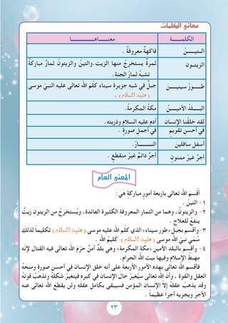 23
‫الكلمات‬‫معاين‬
‫الكلمـــــــة‬‫معنـــــــاهــــــــــــــــــا‬
ُ‫الــتيــــــن‬. ٌ‫ة‬‫معروف‬ ٌ‫ة‬‫فاكه‬
‫الزيتــون‬ٌ‫ة‬‫مبارك‬ ٌ‫ر‬‫ثما‬ ُ‫والزيتون‬ ُ‫الزيت.والتين‬ ‫منها‬ ُ‫يستخرج‬ ٌ‫ة‬‫ثمر‬
.ِ‫ة‬‫الجن‬ ُ‫ر‬‫ثما‬ ُ‫ه‬‫تشب‬
َ‫سينيـــــن‬ ُ‫ر‬‫طــــــو‬‫موسى‬ ّ‫النبي‬ ‫عليه‬ ‫تعالى‬ ‫اهلل‬ َ‫م‬ّ‫ل‬‫ك‬ ‫سيناء‬ ِ‫ة‬‫جزير‬ ِ‫ه‬‫شب‬ ‫في‬ ٌ‫جبل‬
. )‫ال�سالم‬ ‫(عليه‬
ُ‫األميـــــن‬ ُ‫البـــــلد‬.ُ‫ة‬‫المكرم‬ ُ‫ة‬‫مك‬
َ‫اإلنسان‬ ‫نا‬ْ‫خلق‬ ‫لقد‬.‫وذريته‬ ‫السالم‬ ‫عليه‬ ‫آدم‬
ٍ‫تقويم‬ ِ‫أحسن‬ ‫في‬. ٍ‫صورة‬ ِ‫أجمل‬ ‫في‬
َ‫سافلين‬ ‫أسفل‬.ُ‫ر‬‫النــــــــــا‬
ٍ‫ممنون‬ ُ‫غير‬ ٌ‫أجر‬. ٍ‫منقطع‬ ُ‫غير‬ ٌ‫دائم‬ ٌ‫أجر‬
:‫هي‬ ٍ‫مباركة‬ ٍ‫أمور‬ ِ‫ة‬‫باربع‬ ‫تعالى‬ ‫اهلل‬ َ‫سم‬ْ‫ق‬َ‫أ‬
. ُ‫التين‬ -1
ٌ‫زيت‬ ِ‫الزيتون‬ ‫من‬ ُ‫ج‬َ‫ستخر‬ُ‫ي‬‫و‬ ،‫الفائدة‬ ‫الكثيرة‬ ِ‫ة‬‫المعروف‬ ِ‫ر‬‫الثما‬ ‫من‬ ‫وهما‬ ،ُ‫والزيتون‬ -2
. ِ‫للعالج‬ ُ‫ينفع‬
َ‫لذلك‬ ً‫ا‬‫تكليم‬ )‫ال�سالم‬ ‫(عليه‬ ‫موسى‬ ‫عليه‬ ‫اهلل‬ ‫م‬َّ‫ل‬‫ك‬ ‫الذي‬ »‫سيناء‬ ‫«طور‬ ِ‫بجبل‬ ‫3-وأقسم‬
. ِ‫هلل‬‫ا‬ ُ‫كليم‬ )‫ال�سالم‬ ‫(عليه‬ ‫موسى‬ ‫اهلل‬ ّ‫نبي‬ ‫ي‬ّ‫م‬ ُ‫س‬
‫ّه‬‫ن‬‫إل‬ َ‫القتال‬ ‫فيه‬ ‫تعالى‬ ‫اهلل‬ َ‫م‬ّ‫حر‬ ٌ‫آمن‬ ٌ‫بلد‬ ‫وهي‬ »ِ‫ة‬‫المكرم‬ ِ‫ة‬‫«مك‬ ِ‫األمين‬ ِ‫بالبلد‬ َ‫وأقسم‬ -4
.‫الحرام‬ ‫اهلل‬ ‫بيت‬ ‫وفيها‬ ِ‫م‬‫اإلسال‬ ُ‫مهبط‬
ُ‫ه‬‫ومنح‬ ٍ‫صورة‬ ِ‫أحسن‬ ‫في‬ ‫اإلنسان‬ ‫خلق‬ ‫أنه‬ ‫على‬ ‫األربعة‬ ‫األمور‬ ‫بهذه‬ ‫تعالى‬ ‫اهلل‬ ‫فأقسم‬
ُ‫ه‬‫قوت‬ ُ‫وتذهب‬ ُ‫ه‬‫شكل‬ ُ‫فيتغير‬ ِ‫ه‬‫كبر‬ ‫في‬ ‫اإلنسان‬ َ‫حال‬ ُ‫غير‬ُ‫سي‬ ‫تعالى‬ ‫اهلل‬ َ‫وأن‬ ، َ‫ة‬‫والقو‬ َ‫العقل‬
‫عنه‬ ‫تعالى‬ ‫اهلل‬ َ‫يقطع‬ ‫ولن‬ ِ‫ه‬‫عقل‬ ِ‫بكامل‬ ‫فسيبقى‬ ‫المؤمن‬ ‫اإلنسان‬ ّ‫ال‬‫إ‬ ُ‫ه‬‫عقل‬ ُ‫يذهب‬ ‫وقد‬
. ً‫ا‬‫عظيم‬ ً‫ا‬‫أجر‬ ِ‫ه‬‫ويجزي‬ َ‫األجر‬
‫العام‬‫املعنى‬
 
