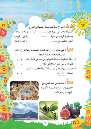 ‫املناق�شة‬
:ِ‫الفراغ‬ ‫في‬ ‫وضعها‬ َ‫ة‬‫الصحيح‬ َ‫ة‬‫اإلجاب‬ ‫اختر‬ :ً‫ال‬‫أو‬�
)‫اربعة‬ ،‫ثالثة‬ ( . ٍ‫أمور‬ ....... ‫بـ‬ ِ‫التين‬ ِ‫ة‬‫سور‬ ‫في‬ ‫تعالى‬ ‫اهلل‬ َ‫اقسم‬
)‫الزيتون‬ ، ‫(التين‬ ......... ‫ثمرة‬ ‫من‬ ‫الزيت‬ ُ‫ستخرج‬ُ‫ي‬
)‫الجنة‬ ، ‫(النار‬ ......... ‫هي‬ ِ‫سافلين‬ ُ‫أسفل‬
‫امام‬ ) ( ‫وعالمة‬ ‫الصحيحة‬ ‫العبارة‬ ‫امام‬ ) ✓( ‫عالمة‬ ْ‫ضع‬ : ًً‫ا‬‫ثاني‬
.‫الخطأ‬ ِ‫وصحح‬ ‫الخاطئة‬ ‫العبارة‬
) ( .‫فيه‬ َ‫القتال‬ ‫آمن‬ ‫بلد‬ ‫وهي‬ ِ‫م‬‫الحرا‬ ِ‫هلل‬‫ا‬ ُ‫بيت‬ ُ‫ة‬‫المكرم‬ ُ‫ة‬‫مك‬ -1
) ( . ِ‫ة‬‫مك‬ ‫في‬ ‫السالم‬ ِ‫ه‬‫علي‬ ‫وسى‬ُ‫م‬ ‫اهلل‬ َ‫كلم‬-2
ّ‫النبي‬ ‫فيه‬ ‫تعالى‬ ُ‫اهلل‬ َ‫م‬ّ‫ل‬‫ك‬ ‫سيناء‬ ‫في‬ ٌ‫جبل‬ ‫هو‬ َ‫سينين‬ ُ‫ر‬‫طو‬ -3
) ( .) ( ً‫ا‬‫محمد‬
‫مع‬ ‫الصور‬ ‫هذه‬ ‫عن‬ ‫تحدث‬ : ًً‫ا‬‫ثالث‬
‫الكريمة‬ ‫السورة‬ ‫أشارت‬ ‫وهل‬ ‫معلمك‬
. ‫ذلك‬ ‫وضح‬ ‫؟‬ ‫إليهما‬
‫اهلل‬ ‫صلى‬
‫وآلــه‬ ‫عليه‬
‫وسلم‬ ‫وصحبه‬
24
 