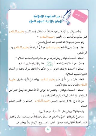 )‫ال�سالم‬ ‫(عليهم‬ ِ‫ء‬‫األنبيا‬ ‫عن‬ َ‫م‬‫اليو‬ ‫نا‬ ُ‫:درس‬ ً‫ال‬‫قائ‬ ‫ه‬ َ‫درس‬ ِ‫ة‬‫اإلسالمي‬ ِ‫ة‬‫التربي‬ ُ‫معلم‬ ‫بدأ‬
‫؟‬ )‫ال�سالم‬ ‫(عليهم‬ ِ‫ء‬‫األنبيا‬ ‫أول‬ ‫اسم‬ ُ‫يعرف‬ ‫منكم‬ ‫ن‬َ‫فم‬
. ُ‫ياجعفر‬ ْ‫تفضل‬ ‫:نعم‬ُ‫المعلم‬ ‫له‬ َ‫وقال‬ ‫يديه‬ ُ‫جعفر‬ َ‫رفع‬
‫وهو‬ )‫ال�سالم‬ ‫(عليهم‬ ِ‫هلل‬‫ا‬ ‫أنبياء‬ ُ‫أول‬ ‫هو‬ )‫ال�سالم‬ ‫(عليه‬ ‫آدم‬ ‫اهلل‬ ّ‫نبي‬ : ُ‫جعفر‬ َ‫اجاب‬
.ِ‫البشر‬ ‫أبو‬
‫؟‬ ‫السالم‬ ‫عليهم‬ ِ‫ء‬‫األنبيا‬ ُ‫خاتم‬ ‫هو‬ ‫من‬ ُ‫تعرف‬ ‫وهل‬ ‫ياولدي‬ َ‫أحسنت‬ : ُ‫المعلم‬
. ‫السالم‬ ‫عليهم‬ ِ‫ء‬‫األنبيا‬ ‫خاتم‬ ) ( ٌ‫محمد‬ ‫نا‬ّ‫ي‬‫نب‬ ‫ّه‬‫ن‬‫إ‬ ‫ستاذ‬ُ‫أ‬ ‫نعم‬ :ُ‫جعفر‬
ِ‫ء‬‫أسما‬ ‫من‬ ً‫ا‬‫بعض‬ ُ‫يعرف‬ ‫أوالدي‬ ‫يا‬ ‫منكم‬ ‫ومن‬ ، ‫العزيز‬ ‫ياولدي‬ َ‫أحسنت‬ : ُ‫المعلم‬
‫السالم؟‬ ‫عليهم‬ ِ‫ء‬‫األنبيا‬
‫(عليهما‬ ‫إسماعيل‬ ِ‫هلل‬‫ا‬ ّ‫نبي‬ ‫وولده‬ )‫ال�سالم‬ ‫(عليه‬ ‫إبراهيم‬ ُِ‫هلل‬‫ا‬ ّ‫نبي‬ : ‫مازن‬ َ‫فاجاب‬
.ِ‫ة‬‫الكعب‬ ِ‫ء‬‫ببنا‬ ‫قامــا‬ ‫اللذان‬ )‫ال�سالم‬
‫من‬ ً‫ا‬‫كثير‬ َ‫أرسل‬ ‫قد‬ ‫تعالى‬ ‫اهلل‬ ّ‫أن‬ ‫أعزائي‬ ‫يا‬ ‫واعلموا‬ ، ‫ياولدي‬ َ‫أحسنت‬ : ُ‫المعلم‬
: ‫،فمنهم‬ ّ‫والحق‬ ِ‫الصواب‬ ‫إلى‬ ِ‫الناس‬ ِ‫ة‬‫لهداي‬ ‫ه‬ِ‫ئ‬‫أنبيا‬
‫عليهم‬ ِ‫ء‬‫األنبيا‬ ‫من‬ ‫وغيرهم‬ )‫ال�سالم‬ ‫(عليهم‬ ‫وعيسى‬ ‫وموسى‬ ‫وداود‬ ‫نوح‬ ‫اهلل‬ ّ‫نبي‬
.‫السالم‬
‫؟‬ ّ‫النبي‬ ‫هو‬ ‫من‬ َ‫نعرف‬ ْ‫أن‬ ‫علينا‬ ‫بقي‬ ‫أوالدي‬ ‫يا‬ ‫واآلن‬
‫أفضل‬ ُ‫يكون‬ ِ‫الناس‬ ِ‫بين‬ ‫من‬ ُ‫اهلل‬ ُ‫ه‬‫يختار‬ ٌ‫انسان‬ ‫هو‬ ‫أحبائي‬ ‫يا‬ ُّ‫النبي‬ ، َ‫ذلك‬ ‫لكم‬ ُ‫وساشرح‬
‫ويعلموهم‬ ِ‫هلل‬‫با‬ ِ‫واإليمان‬ ِ‫والصــــالح‬ ِ‫الخير‬ ‫إلى‬ َ‫يدعون‬ ‫فاألنبياء‬ ً‫ا‬‫أخالقــ‬ ِ‫الناس‬
25
ِ‫ة‬ّ‫ي‬‫إ�سالم‬‫ل‬‫ا‬ ِ‫ة‬‫العـقيد‬‫من‬
‫ال�سالم‬‫عليهم‬‫أنبياء‬‫ل‬‫با‬‫إميان‬‫ل‬‫ا‬
‫ي‬‫ن‬‫ا‬‫ث‬‫ل‬‫ا‬ ‫س‬‫ر‬‫د‬‫ل‬‫ا‬
‫اهلل‬ ‫صلى‬
‫وآلــه‬ ‫عليه‬
‫وسلم‬ ‫وصحبه‬
 