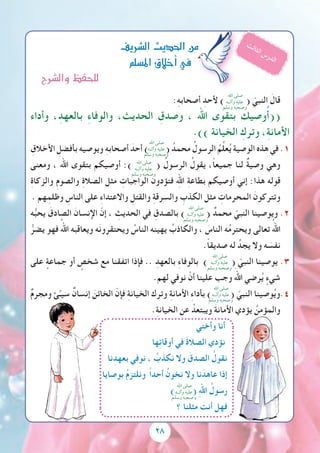 28
:ِ‫ه‬‫أصحاب‬ ِ‫ألحد‬ ) ( ّ‫النبي‬ َ‫قال‬
‫وأداء‬ ،ِ‫بالعهد‬ ِ‫ء‬‫والوفا‬ ،‫الحديث‬ ِ‫وصدق‬ ، ‫اهلل‬ ‫بتقوى‬ ‫وصيك‬ُ‫أ‬((
.)) ‫الخيانة‬ ِ‫وترك‬ ،ِ‫ة‬‫األمان‬
ِ‫األخالق‬ ِ‫بأفضل‬ ‫ويوصيه‬ ِ‫ه‬‫أصحاب‬ َ‫أحد‬ ) ( ُ‫محمد‬ ُ‫الرسول‬ ُ‫م‬ِّ‫ل‬‫ع‬ُ‫ي‬ ‫الوصية‬ ‫هذه‬ ‫في‬ .1
‫ومعنى‬ ، ‫اهلل‬ ‫بتقوى‬ ‫أوصيكم‬ :) ( ُ‫الرسول‬ ُ‫يقول‬ ،ً‫ا‬‫جميع‬ ‫لنا‬ ٌ‫ة‬‫وصي‬ ‫وهي‬
ِ‫ة‬‫والزكا‬ ِ‫م‬‫والصو‬ ِ‫ة‬‫الصال‬ ‫مثل‬ ِ‫الواجبات‬ ‫فتؤدون‬ ِ‫الله‬ ِ‫ة‬‫بطاع‬ ‫أوصيكم‬ ‫إني‬ :‫هذا‬ ‫قوله‬
. ‫هم‬ِ‫وظلم‬ ِ‫الناس‬ ‫على‬ ِ‫ء‬‫واالعتدا‬ ِ‫والقتل‬ ِ‫ة‬‫والسرق‬ ِ‫الكذب‬ ‫مثل‬ ِ‫المحرمات‬ َ‫وتتركون‬
‫ه‬ُّ‫ب‬‫يح‬ َ‫الصادق‬ َ‫اإلنسان‬ ّ‫إن‬ ، ِ‫الحديث‬ ‫في‬ ِ‫بالصدق‬ ) ( ٌ‫محمد‬ ّ‫النبي‬ ‫ويوصينا‬ .2
ُّ‫يضر‬ ‫فهو‬ ُ‫اهلل‬ ‫ويعاقبه‬ ‫ه‬َ‫ن‬‫ويحتقرو‬ ُ‫الناس‬ ‫يهينه‬ ُ‫والكاذب‬ ، َ‫الناس‬ ‫ه‬ُ‫م‬‫ويحتر‬ ‫تعالى‬ ُ‫اهلل‬
.ً‫ا‬‫صديق‬ ‫له‬ ُ‫يجد‬ ‫وال‬ ‫ه‬ َ‫نفس‬
‫على‬ ٍ‫جماعة‬ ‫أو‬ ٍ‫شخص‬ ‫مع‬ ‫اتفقنا‬ ‫فإذا‬ .. ِ‫بالعهد‬ ِ‫ء‬‫بالوفا‬ ) ( ّ‫النبي‬ ‫يوصينا‬ .3
.‫لهم‬ ‫نوفي‬ ْ‫أن‬ ‫علينا‬ ‫وجب‬ َ‫اهلل‬ ‫رضي‬ُ‫ي‬ ٍ‫شيء‬
ٌ‫م‬‫ومجر‬ ‫ئ‬ِّ‫سيـ‬ ٌ‫إنسان‬ َ‫الخائن‬ ّ‫فإن‬ ِِ‫ة‬‫الخيان‬ ‫وترك‬ ِ‫ة‬‫األمان‬ ِ‫ء‬‫بأدا‬ ) ( ّ‫النبي‬ ‫وصينا‬ُ‫ي‬‫4.و‬
.ِ‫ة‬‫الخيان‬ ‫عن‬ ُ‫ويبتعد‬ َ‫ة‬‫األمان‬ ‫يؤدي‬ ُ‫والمؤمن‬
‫وأختي‬ ‫أنا‬
‫ها‬ِ‫ت‬‫أوقا‬ ‫في‬ َ‫ة‬‫الصال‬ ‫نؤدي‬
‫نا‬ِ‫بعهد‬ ‫نوفي‬ ، ُ‫نكذب‬ ‫وال‬ َ‫الصدق‬ ُ‫نقول‬
‫بوصايا‬ ُ‫م‬‫ونلتز‬ ً‫ا‬‫أحد‬ ُ‫نخون‬ ‫وال‬ ‫نا‬َ‫عاهد‬ ‫إذا‬
) ( ِ‫هلل‬‫ا‬ ُ‫رسول‬
‫؟‬ ‫مثلنا‬ َ‫أنت‬ ‫فهل‬
‫ال�رشيف‬‫احلديث‬‫من‬
‫امل�سلم‬‫أخالق‬�‫يف‬
‫ث‬‫ل‬‫ا‬‫ث‬‫ل‬‫ا‬ ‫س‬‫ر‬‫د‬‫ل‬‫ا‬
‫اهلل‬ ‫صلى‬
‫وآلــه‬ ‫عليه‬
‫وسلم‬ ‫وصحبه‬
‫اهلل‬ ‫صلى‬
‫وآلــه‬ ‫عليه‬
‫وسلم‬ ‫وصحبه‬
‫اهلل‬ ‫صلى‬
‫وآلــه‬ ‫عليه‬
‫وسلم‬ ‫وصحبه‬
‫اهلل‬ ‫صلى‬
‫وآلــه‬ ‫عليه‬
‫وسلم‬ ‫وصحبه‬
‫اهلل‬ ‫صلى‬
‫وآلــه‬ ‫عليه‬
‫وسلم‬ ‫وصحبه‬
‫اهلل‬ ‫صلى‬
‫وآلــه‬ ‫عليه‬
‫وسلم‬ ‫وصحبه‬
‫اهلل‬ ‫صلى‬
‫وآلــه‬ ‫عليه‬
‫وسلم‬ ‫وصحبه‬
‫وال�رشح‬‫للحفظ‬
 