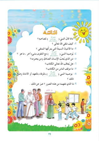 ‫املناق�شة‬
‫؟‬ِ‫ه‬‫لصاحب‬ )
‫اهلل‬ ‫صلى‬
‫وآلــه‬ ‫عليه‬
‫وسلم‬ ‫وصحبه‬
( ّ‫النبي‬ َ‫قال‬ ‫اذا‬َ‫م‬ -1
‫؟‬ ‫تعالى‬ َ‫اهلل‬ ‫قي‬ّ‫ت‬‫ن‬ َ‫كيف‬ -2
‫؟‬ ‫المتقي‬ ‫ها‬ُ‫يترك‬ ‫التي‬ ُ‫ة‬‫السيئ‬ ُ‫ء‬‫األشيا‬ ‫ما‬ -3
‫؟‬ ‫هو‬ ‫ما‬ ، ‫آخر‬ ٍ‫بشيء‬ ‫التقوى‬ ‫مع‬ )
‫اهلل‬ ‫صلى‬
‫وآلــه‬ ‫عليه‬
‫وسلم‬ ‫وصحبه‬
( ّ‫النبي‬ ‫وصينا‬ُ‫ي‬ -4
‫يحترمه؟‬ ‫ومن‬ َ‫الصادق‬ َ‫اإلنسان‬ ُّ‫حب‬ُ‫ي‬ ‫الذي‬ ‫ن‬َ‫م‬ -5
‫الكاذب؟‬ ‫تعالى‬ ‫اهلل‬ ‫عاقب‬ُ‫ي‬ ‫هل‬ -6
‫الكاذب؟‬ ‫من‬ ‫الناس‬ ‫موقف‬ ‫ا‬َ‫م‬ -7
‫وضح‬ ‫األمانة‬ ‫أو‬ ‫بالعهد‬ ‫بالوفاء‬ )
‫اهلل‬ ‫صلى‬
‫وآلــه‬ ‫عليه‬
‫وسلم‬ ‫وصحبه‬
( ‫النبي‬ ‫يوصينا‬ -8
‫؟‬ ‫ذلك‬
. َ‫ذلك‬ ‫عن‬ ّ‫عبر‬ ‫؟‬ ِ‫ر‬‫الصو‬ ‫هذه‬ ‫من‬ ‫تفهمه‬ ‫الذي‬ ‫ا‬َ‫م‬-9
29
 