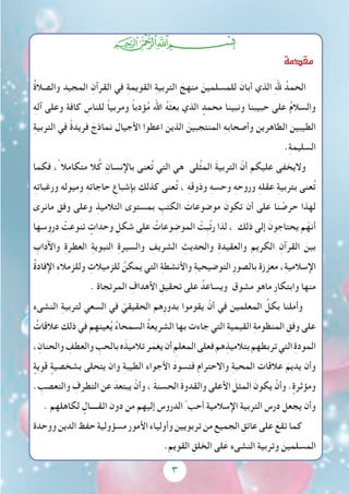 3
‫ﭓ‬‫ﭒ‬‫ﭑ‬
‫مقدمة‬
ُ‫ة‬‫والصال‬ ِ‫المجيد‬ ِ‫القرآن‬ ‫في‬ ِ‫ة‬‫القويم‬ ِ‫ة‬‫التربي‬ َ‫منهج‬ َ‫للمسلمين‬ َ‫أبان‬ ‫الذي‬ ِ‫هلل‬ ُ‫الحمد‬
ِ‫ه‬‫آل‬ ‫وعلى‬ ‫كافة‬ ِ‫للناس‬ ً‫ا‬‫ومربي‬ ً‫ا‬‫ؤدب‬ُ‫م‬ ‫اهلل‬ ُ‫ه‬َ‫ث‬‫بع‬ ‫الذي‬ ٍ‫محمد‬ ‫ونبينا‬ ‫حبيبنا‬ ‫على‬ ُ‫م‬‫والسال‬
ِ‫ة‬‫التربي‬ ‫في‬ ً‫ة‬‫فريد‬ َ‫نماذج‬ َ‫األجيال‬ ‫اعطوا‬ ‫الذين‬ َ‫المنتجبين‬ ِ‫ه‬‫وأصحاب‬ ‫الطاهرين‬ ‫الطيبين‬
.ِ‫ة‬‫السليم‬
‫فكما‬ ،ً ‫متكامال‬ ‫ال‬ُ‫ك‬ ِ‫باإلنسان‬ ‫عنى‬ُ‫ت‬ ‫التي‬ ‫هي‬ ‫لى‬ُ‫ث‬‫الم‬ َ‫ة‬‫التربي‬ ّ‫أن‬ ‫عليكم‬ ‫واليخفى‬
ِ‫ه‬‫ورغبات‬ ‫وميوله‬ ِ‫ه‬‫حاجات‬ ِ‫بإشباع‬ ‫كذلك‬ ‫عنى‬ُ‫ت‬ ، ِ‫ه‬‫وذوق‬ ِ‫ه‬‫وحس‬ ِ‫ه‬‫وروح‬ ِ‫ه‬‫عقل‬ ِ‫ة‬‫بتربي‬ ‫عنى‬ُ‫ت‬
‫مانرى‬ ِ‫وفق‬ ‫وعلى‬ ِ‫التالميذ‬ ‫بمستوى‬ ِ‫الكتب‬ َ‫موضوعات‬ َ‫تكون‬ ‫أن‬ ‫على‬ ‫نا‬ ْ‫حرص‬ ‫لهذا‬
‫دروسها‬ ْ‫تنوعت‬ ٍ‫وحدات‬ ِ‫شكل‬ ‫على‬ ُ‫الموضوعات‬ ْ‫ِت‬‫ب‬ُ‫ت‬‫ر‬ ‫لذا‬ ، ‫ذلك‬ ‫إلى‬ َ‫يحتاجون‬ ‫م‬ّ‫أنه‬
ِ‫واآلداب‬ ِ‫ة‬‫العطر‬ ِ‫ة‬‫النبوي‬ ِ‫ة‬‫والسير‬ ِ‫الشريف‬ ِ‫والحديث‬ ِ‫ة‬‫والعقيد‬ ِ‫الكريم‬ ِ‫القرآن‬ َ‫بين‬
ُ‫ة‬‫اإلفاد‬ ِ‫ء‬‫وللزمال‬ ِ‫للزميالت‬ ُ‫يمكن‬ ‫التي‬ ِ‫ة‬‫واألنشط‬ ِ‫ة‬‫التوضيحي‬ ِ‫ر‬‫بالصو‬ ‫معززة‬ ،ِ‫ة‬‫اإلسالمي‬
. ‫المرتجاة‬ ِ‫األهداف‬ ِ‫تحقيق‬ ‫على‬ ُ‫ويساعد‬ ‫مشوق‬ ‫ماهو‬ ِ‫ر‬‫وابتكا‬ ‫منها‬
‫النشىء‬ ِ‫ة‬‫لتربي‬ ‫السعي‬ ‫في‬ ّ‫الحقيقي‬ ‫ِهم‬‫ر‬‫بدو‬ ‫يقوموا‬ ْ‫أن‬ ‫في‬ ‫المعلمين‬ ِّ‫بكل‬ ‫وأملنا‬
ُ‫عالقات‬ ‫ذلك‬ ‫في‬ ‫عينهم‬ُ‫ي‬ ُ‫ء‬‫السمحا‬ ُ‫ة‬‫الشريع‬ ‫بها‬ ‫جاءت‬ ‫التي‬ ِ‫ة‬‫القيمي‬ ِ‫ة‬‫المنظوم‬ ِ‫وفق‬ ‫على‬
،ِ‫والحنان‬ ِ‫والعطف‬ ِ‫بالحب‬‫ه‬َ‫تالميذ‬‫ر‬َ‫يغم‬‫أن‬ ِ‫المعلم‬‫فعلى‬‫هم‬ِ‫بتالميذ‬‫تربطهم‬‫التي‬ ِ‫ة‬‫المود‬
ٍ‫قوية‬ ٍ‫بشخصية‬ ‫يتحلى‬ ‫وان‬ ِ‫ة‬‫الطيب‬ ‫األجواء‬ َ‫د‬‫فتسو‬ ِ‫م‬‫واالحترا‬ ِ‫ة‬‫المحب‬ ‫عالقات‬ َ‫يديم‬ ‫وأن‬
. ِ‫والتعصب‬ ِ‫التطرف‬ ‫عن‬ َ‫يبتعد‬ ْ‫وأن‬ ، َ‫ة‬‫الحسن‬ َ‫ة‬‫والقدو‬ ‫األعلى‬ َ‫المثل‬ َ‫يكون‬ ْ‫وأن‬ . ٍ‫ومؤثرة‬
. ‫لكاهلهم‬ ٍ‫اثقــــال‬ ‫دون‬ ‫من‬ ‫إليهم‬ ‫الدروس‬ ّ ‫أحب‬ ‫اإلسالمية‬ ‫التربية‬ ‫درس‬ ‫يجعل‬ ‫وأن‬
‫ووحدة‬‫الدين‬‫حفظ‬‫مسؤولية‬‫األمور‬‫وأولياء‬‫تربويين‬‫من‬ ِ‫الجميع‬ ِ‫عاتق‬‫على‬ َ‫تقع‬‫كما‬
.ِ‫القويم‬ ِ‫الخلق‬ ‫لى‬َ‫ع‬ ‫النشىء‬ ‫وتربية‬ َ‫المسلمين‬
 