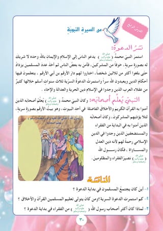 30
:ِ‫الدعوة‬ ُ‫ن�شر‬
َ‫شريك‬ ‫ال‬ ‫وحده‬ ِ‫هلل‬‫با‬ ِ‫واإليمان‬ ِ‫م‬‫اإلسال‬ ‫إلى‬ َ‫الناس‬ ‫يدعو‬ ) ( ٌ‫محمد‬ ّ‫النبي‬ َ‫استمر‬
ُ‫د‬‫يزدا‬ َ‫المسلمين‬ َ‫د‬‫عد‬ َ‫أخذ‬ ‫ثم‬ ِ‫الناس‬ ُ‫بعض‬ ‫به‬ َ‫فآمن‬ ، َ‫المشركين‬ ‫من‬ ً‫ا‬‫خوف‬ ، ٍ‫سرية‬ ٍ‫بصورة‬ ‫له‬
‫فيها‬ َ‫يتعلمون‬ ، ‫األرقم‬ ‫أبي‬ ‫بن‬ ِ‫األرقم‬ َ‫دار‬ ‫لهم‬ ‫اختاروا‬ ،ً‫ا‬‫شخص‬ َ‫ثالثين‬ ‫من‬ ‫أكثر‬ ‫بلغوا‬ ‫ى‬ّ‫ت‬‫ح‬
ٌ‫كثير‬ ‫خاللها‬ ‫أسلم‬ ٍ‫سنوات‬ ‫ثالث‬ ‫ية‬ِّ‫السر‬ ُ‫ة‬‫الدعو‬ ْ‫واستمرت‬ ً‫ا‬‫سر‬ ‫اهلل‬ ‫ويعبدون‬ ِ‫الدين‬ َ‫م‬‫أحكا‬
. ِ‫ء‬‫واإلخا‬ ِ‫ة‬‫والعدال‬ ِ‫ة‬‫الحري‬ ‫دين‬ ِ‫م‬‫اإلسال‬ ‫في‬ ‫وجدوا‬ ‫الذين‬ ِ‫العرب‬ ِ‫ء‬‫عقال‬ ‫من‬
َ‫الذين‬ ‫ه‬َ‫ب‬‫أصحا‬ ُ‫م‬ِّ‫ل‬‫ع‬ُ‫ي‬ ) ( ٌ‫محمد‬ ّ‫النبي‬ َ‫وكان‬ :‫ه‬َ‫ب‬‫أ�صحا‬� ‫م‬ِّ‫عل‬ُ‫ي‬ ّ‫النبي‬
، ٍ‫سرية‬ ٍ‫بصورة‬ ِ‫األرقم‬ ُ‫بيت‬ ‫وهو‬ ، ِ‫البيوت‬ ِ‫أحد‬ ‫في‬ َ ‫الفاضلة‬ َ‫واألخالق‬ َ‫الكريم‬ َ‫القرآن‬ ِ‫ه‬‫ب‬ ‫آمنوا‬
‫ه‬ُ‫ب‬‫أصحا‬ َ‫وكان‬ ،َ‫المشركون‬ ‫يؤذيهم‬ ‫لئال‬
ِ‫ء‬‫الفقرا‬ ‫من‬ ِ‫ة‬‫البداي‬ ‫في‬ ِ‫ه‬‫ب‬ ‫آمنوا‬ َ‫الذين‬
‫الدين‬ ‫في‬ ‫وجدوا‬ َ‫الذين‬ َ‫والمستضعفين‬
ِ‫العدل‬ ‫دين‬ ‫ألنه‬ ‫لهم‬ ً‫ة‬‫رحم‬ ‫اإلسالمي‬
‫اهلل‬ ‫رســـــول‬ َ‫فكان‬ ، ِ‫ة‬‫والمســــاوا‬
. َ‫والمظلومين‬ ‫الفقراء‬ّ‫نصير‬ ) (
ِ‫ة‬ّ‫ي‬‫النبو‬ ِ‫ة‬‫ال�سري‬‫من‬
ُ‫ع‬‫ب‬‫ا‬‫ر‬‫ل‬‫ا‬ ُ‫س‬‫ر‬‫د‬‫ل‬‫ا‬
‫اهلل‬ ‫صلى‬
‫وآلــه‬ ‫عليه‬
‫وسلم‬ ‫وصحبه‬
‫اهلل‬ ‫صلى‬
‫وآلــه‬ ‫عليه‬
‫وسلم‬ ‫وصحبه‬
‫اهلل‬ ‫صلى‬
‫وآلــه‬ ‫عليه‬
‫وسلم‬ ‫وصحبه‬
‫اهلل‬ ‫صلى‬
‫وآلــه‬ ‫عليه‬
‫وسلم‬ ‫وصحبه‬
‫املناق�شة‬
‫؟‬ ِ‫ة‬‫الدعو‬ ِ‫ة‬‫بداي‬ ‫في‬ ‫المسلمون‬ ُ‫يجتمع‬ ‫كان‬ َ‫أين‬ -1
‫؟‬ ‫واألخالق‬ َ‫القرآن‬ ‫المسلمين‬ ‫تعليم‬ ‫يتولى‬ َ‫كان‬ ‫السرية؟ومن‬ ‫الدعوة‬ ‫استمرت‬ ‫كم‬ -2
‫؟‬ ‫الدعوة‬ ‫بداية‬ ‫في‬ ‫الفقراء‬ ‫من‬ ) ( ‫اهلل‬ ‫رسول‬ ‫أصحاب‬ ‫أكثر‬ َ‫كان‬ ‫لماذا‬ -3
 