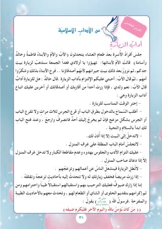 31
ِ‫الزيارة‬ ُ‫آداب‬�
ٌ‫وخالد‬ ُ‫ة‬‫فاطم‬ ُ‫ء‬‫واألبنا‬ ُ‫م‬‫واأل‬ ُ‫(األب‬ َ‫يتحدثون‬ ‫العشاء‬ ِ‫م‬‫طعا‬ َ‫بعد‬ ِ‫ة‬‫سر‬ُ‫أل‬‫ا‬ ُ‫د‬‫أفرا‬ َ‫جلس‬
ِ‫بيت‬ ِ‫ة‬‫لزيار‬ ُ‫سنذهب‬ ‫الجمعة‬ ً‫ا‬‫فغد‬ ‫أوالدي‬ ‫يا‬ ‫تهيؤوا‬ :‫ها‬ِ‫ئ‬‫ألبنا‬ ُ‫م‬‫األ‬ ْ‫قالت‬ )‫وأسامة‬
‫وا‬ُ‫وشكر‬ َ‫بذلك‬ ُ‫ء‬‫األبنا‬ َ‫رح‬َ‫ف‬ .. ‫أصدقاؤنا‬ ‫م‬ّ‫ألنه‬ ‫جيرانهم‬ ‫بيت‬ َ‫ذلك‬ َ‫بعد‬ ُ‫ر‬‫نزو‬ ‫ثم‬ ،‫كم‬ِ‫جد‬
ٌ‫آداب‬ ِ‫ة‬‫للزيار‬ ‫هل‬ : ٌ‫خالد‬ َ‫.قال‬ ِ‫ة‬‫الزيار‬ ِ‫بآداب‬ ‫اإللتزام‬ ‫عليكم‬ ‫أحبتي‬ : ُ‫األب‬ َ‫قال‬ ُ‫ثم‬ ، ‫م‬َ‫أمه‬
‫اتباع‬ ‫عليك‬ ‫آخرين‬ ‫أو‬ ‫ك‬ِ‫ئ‬‫أصدقا‬ ‫أو‬ ‫ِك‬‫ب‬‫أقار‬ ‫من‬ ً‫ا‬‫أحد‬ َ‫زرت‬ ‫فإذا‬ ، ‫ولدي‬ ‫نعم‬ : ُ‫األب‬ َ‫قال‬
: ‫وهي‬ ِ‫ة‬‫الزيار‬ ‫آداب‬
. ِ‫ة‬‫للزيار‬ َ‫المناسب‬ َ‫الوقت‬ ِ‫إختر‬ -
‫الباب‬ ‫تقرع‬ ‫وال‬ ٍ‫مرات‬ ‫ثالث‬ ‫الجرس‬ ‫قرع‬ ‫أو‬ ِ‫الباب‬ ِ‫بطرق‬ ِ‫بالدخول‬ َ‫ماح‬ َّ‫الس‬ ِ‫أطلب‬ -
ِ‫الباب‬ ِ‫فتح‬ َ‫وعند‬ ، ْ‫وارجع‬ ْ‫فانصرف‬ ٌ‫أحد‬ َ‫إليك‬ ْ‫يخرج‬ ‫لم‬ ّ‫فإن‬ ‫مزعج‬ ‫بشكل‬ ‫الجرس‬ ‫أو‬
. ِ‫ة‬‫والتحي‬ ِ‫م‬‫بالسال‬ ‫ابدأ‬ َ‫لك‬
.‫لك‬ َ‫ن‬ِ‫ذ‬ُ‫أ‬ ‫إذا‬ ‫إال‬ ِ‫البيت‬ ‫إلى‬ ْ‫التدخل‬ -
. ِ‫المنزل‬ ِ‫غرف‬ ‫على‬ ِ‫ة‬‫المطل‬ ِ‫الباب‬ َ‫م‬‫أما‬ ْ‫التجلس‬ -
‫المنزل‬ ‫غرف‬ ‫تدخل‬ ‫وال‬ ‫الكبار‬ ‫مقاطعة‬ ‫وعدم‬ ‫بهدوء‬ ‫والجلوس‬ ‫اآلدب‬ ‫التزام‬ ‫عليك‬ -
. ‫المنزل‬ ‫صاحب‬ ‫دعاك‬ ‫إذا‬ ّ‫ال‬‫إ‬
. ‫هم‬ ُ‫وتزعج‬ ‫هم‬ِ‫ل‬‫أعما‬ ‫عن‬ ُ‫الناس‬ ُ‫فينشغل‬ َ‫ة‬‫الزيار‬ ِ‫طل‬ُ‫ت‬‫ال‬ -
. ُ‫ه‬‫وتقلق‬ ُ‫ه‬‫تزعج‬ ٍ‫بأحاديث‬ ‫إليه‬ ْ‫تتحدث‬ ‫وال‬ ‫له‬ ‫ك‬َ‫ت‬‫زيار‬ ْ‫فخفف‬ ً‫ا‬‫مريض‬ َ‫زرت‬ ‫إذا‬ -
‫ومن‬ ‫واحترامهم‬ ً‫ا‬‫طيب‬ ً‫ال‬‫استقبا‬ ‫واستقبالهم‬ ‫بهم‬ ‫الترحيب‬ ‫فعليك‬ ٌ‫ضيوف‬ ‫زارك‬ ‫إذا‬ ‫إما‬
ِ‫ة‬‫الطيب‬ ِ‫باألحاديث‬ ‫معهم‬ َ‫وتحدث‬ ، ‫لهم‬ ِ‫م‬‫الطعا‬ ‫أو‬ ‫الشاي‬ ‫أو‬ ‫الحلوى‬ ِ‫بتقديم‬ ‫إكرامهم‬ ‫ثم‬
: ُ‫يقول‬ ) ( ‫اهلل‬ ُ‫.فرسول‬ ِ‫ة‬‫والمفرح‬
)‫َه‬‫ف‬‫ضي‬ ‫م‬ِ‫كر‬ُ‫فلي‬ ‫األخر‬ ِ‫م‬‫واليو‬ ‫باهلل‬ ُ‫ؤمن‬ُ‫ي‬ َ‫كان‬ ْ‫ن‬َ‫م‬ ((
ُ‫س‬‫م‬‫ا‬‫خ‬‫ل‬‫ا‬‫س‬‫ر‬‫د‬‫ل‬‫ا‬‫ة‬ّ‫ي‬‫إ�سالم‬‫ل‬‫ا‬ ِ‫آداب‬‫ل‬‫ا‬‫من‬
‫اهلل‬ ‫صلى‬
‫وآلــه‬ ‫عليه‬
‫وسلم‬ ‫وصحبه‬
 